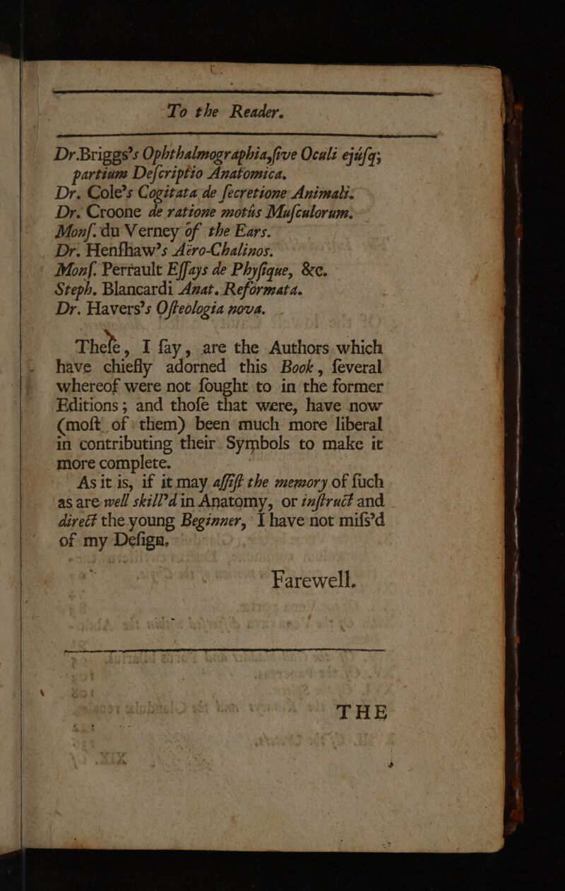be bad . To the Reader. Dr Briggs’s Ophthalmographia,five Oculi ejufq; partinm Defcriptio Anatomica. Dr. Cole’s Cogitata de fecretione Animal. Dr. Croone de ratione moths Mufculorum. Monf. du Verney of the Ears. ; Dr. Henfhaw?s Aéro-Chalinos. Monf. Perrault Effays de Phyfique, &amp;e. Steph. Blancardi Avat. Reformata. Dr. Havers’s Offeologia nova. Thete » i fay, are the Authors which have chiefly adorned this Book, feveral whereof were not fought to in the former Editions ; and thofe that were, have now (moft of» them) been much: more liberal in contributing their Symbols to make it more complete. As it is, if it may aff the memory of fuch as are well skill’d in Anatomy, or zufiruct and - direé the young Beginuer, I have not mifs’d of my Defiga, | Farewell, THE