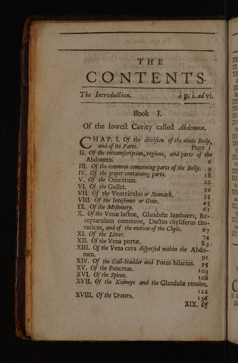 Of the loweft Cavity called Abdomen. HAP. I. Of the divifion of the whole Body, G:; and-of its Parts, Page 1 I]. Of the circumYcription, regions, aid parts of the Abdomen. : 1 6 IIT. Of the common containing parts of the Belly. «9 IV. Of the proper contaiming parts. V. Of the Omentum. VI, Of the Gullet. VIL. Of the Ventriculus or Stomach, VIIL. Of the Inteftines or Guts. IX. Of the Mefentery, | OI KX. Of the Vene lactee, Glandule lumbares, Re- - ceptaculum commune, Duétus chyliferus tho- tacicus, and of the motion of the Chyle. 67 KI. Of the Liver. 74. XII. Of the Vena porte. | 8 3 XUT. Of the Vena cava difperfed within the Abdo- men. 3 OI XIV. Of the Gall-bladder and Porus bilarius. 9§ XV. Of the Pancreas. 103 AVI, Of the Spleen, 108 AVI. Of the Kidneys and the Glandule renales, 122 KVHI, Of the Creters, 136 XIX, Of