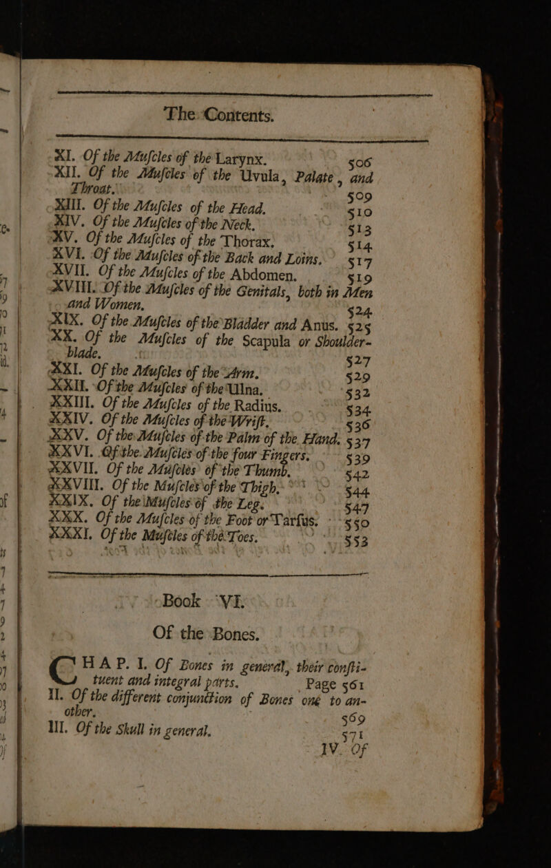 Al. Of the Mufcles of thé Larynx. | 506 XII. Of the Adufcles: of the Uvula, Palate, and Throat. Beane, tel MII. Of the Atujcles of the Head. 510 RIV. Of the Atufcles of the Neck. §13 XV. Of the Aujcles of the Thorax. 514. AVI. Of the Adufcles of the Back and Loins, 517 XVII. Of the Aujcles of the Abdomen. Slo XVII. Of the Adujcles of the Genitals, both im Men and Women, 24, b) XIX. Of the ALufeles of the Bladder and Anus. 525 XX, Of the Mufcles of the scapula or Shoulder- blade. | §27 AXI. Of the Afufcles of the Arm. §29 XID. Of the AMufcles of the Una. eo 1g XXII. Of the ALufcles of the Radius, 534. AAIV. Of the Mujcles of the Wyift. 536 XV. Of the Adufcles of the Palm of the. Hand. 537 XVI. Ofithe. Mu/cles of the four Fingers. ° ~ §39 SXVIT. Of the Atujeles’ of the Thumb. 54.2 @OXVII. Of the Mufcles'of the Thigh,” ~ 544 AKIX. Of the iMufcles of the Leg. S549 XXX. Of the Mufcles of the Foot or Tarfus. - 5 so XXX, Of the Mufeles of the'Toes. a es Book ‘VI. Of the Bones. C HAP. I. Of Bones in generd),. their confti- tuent and integral parts. Page 561 II. Of the different conjunction of Bones oné to an- other, | ; 569 III. Of the Skull in general. $71 IV. Of