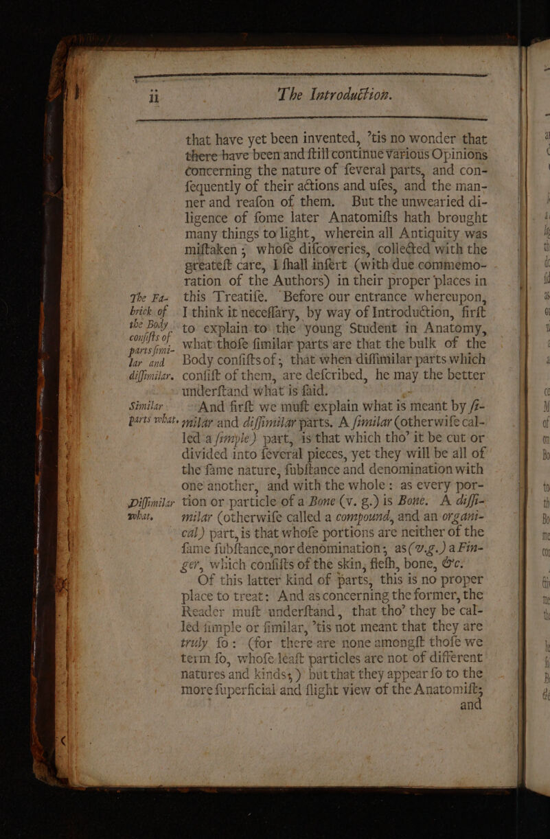 that have yet been invented, ’tis no wonder that there have been and ftill continue Various Opinions concerning the nature of feveral parts, and con- fequently of their actions and ufes, and the man- ner and reafon of them. But the unwearied di- ligence of fome later Anatomifts hath breught many things to'light, wherein all Antiquity was miftaken ; whofe difcoveries, collected with the sreateft care, I fhall infert (with due commemo- ration of the Authors) in their proper ‘places in the Fa- this Treatife. Before our entrance whereupon, brick of | think it neceflary, by way of Introduction, firft ao ee to explain to’ the young Student in Anatomy, sine: what thofe fimilar parts‘are that the bulk of the lar and ‘Body confiftsof;, that when diffimilar parts which difimilar. confift of then, are defcribed, he may the better underftand what is faid. Similar And firft we muft explain what is meant by /- parts what mjfay and diffimilar parts. A /imilar (otherwife cal- led a /rmple) part, is that which tho’ it be cut or divided into féveral pieces, yet they will be all of the fame nature, fubitance and denomination with one another, and with the whole: as every por- Difinilar tion or particle of a Bone (v. g.) is Bone. A diffi- what. - milar (otherwifle called a compound, and an organi- cal) part, is that whofe portions are neither of the ame fubftance,nor denomination, as(v.g.) aFin- ger, which confifts of the skin, flelh, bone, @c. Of this latter kind of parts, this is no proper place to treat: And as concerning the former, the Reader muft underftand, that tho’ they be cal- led timple or fimilar, ’tis not meant that they are truly fo: (for there are none amongft tholt we term fo, whofe léaft particles are not of different )’ but that they appear fo to the + 4 eee en Acted) rei natures anc Kinds ya c ae Hy Pa Ey | a more fuperficial and fli ight view of the Anatomift; and a. De ad