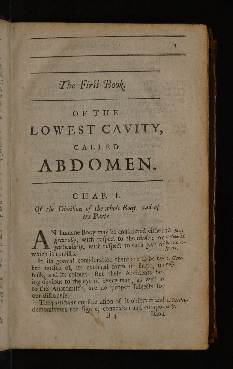 The First Book. OB 0 Fh LOWEST CAVITY, CALE LD Bop ABDOMEN. C H.A Pet. Of the Divifion of the whole Body, ana of sts Parts. N humane Body may be confidered either The Body generally, with refpect to the whole ; or confidered particularly, with refpect to each part of Hebe: fe which it confifts. ta In its general confideration there are to be ta- 1. Gene ken notice of, its external form or thape, its 74. bulk, and its colour. But. thefe Accidents be- ing obvious to the eye of every man, as well as to the Anatomift’s, are no proper fubjects for our difcourfe. Theipartieular confideration of it ob ferves and 2. Particu- demonf{trates the figure, connexion and compo- larly. B. 4 fition a eee &gt; mca aa ANE A ene ee
