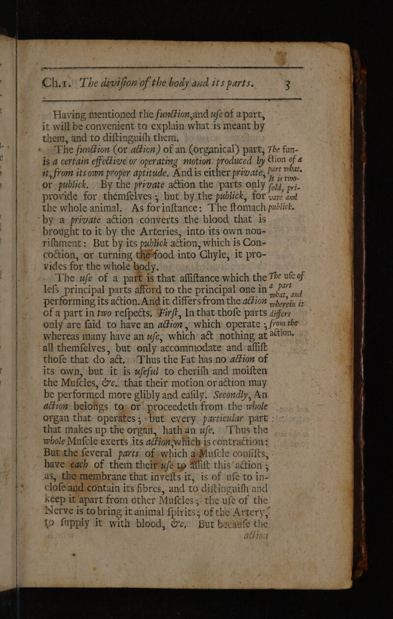 Having mentioned the fundion,and ufe of apart, it will be convenient to explain what:is meant by them, and to diftinguifh them. The fundiion (or ation) of an (organical) part; The fun- is 4 certain effective or operating motion: produced by ttion of a at, from its own proper aptitude, Andis either private, Baa or publick, By the prevate action the parts only f74_ pi. provide for themfelves; but by the publick, for vate ant the whole animal. As forinftance: The ftomach publick. by a private action converts the blood that is brought to it by the Arteries, into its own nou- rifhment: But by its publick attion; which is Con- coction, or turning the*food into Chyle, it pro- vides for the whole body. | The ufe of a patt is that affiftance which the Th ule 9 lefs principal parts afford to the principal one in? PO performing its action. And it differs from the action _porein it of a part in two refpects, Firft, Inthat thofe parts differs only are faid to have an adtion,, which operate , from the whereas many have an ufe, which act nothing at 10. all themfelves, but only accommodate and aflift thofe that do act. Thus the Fat has no adéion ot its own, but it is ufeful to cherifh and moiften the Mufcles, &amp;’c.. that their motion or action may be performed more glibly and eafily. Secondly, An aiitow belongs toy or’ proceedeth from. the whole organ that operates; but every. particular part : that makes up the organ, hath an ue. © Thus the whole Mufcle exerts its aition,which is contraction; Butythe feveral parts of which aMutcle confifts, have each of them their w/e to Aflift this ‘action , as, the membrane that invefts it, is of ufe to in- clofeand contain its fibres, and to diftinguifh and Keep it apart from other Mufcles; the ufe of the Nerve is to bring it animal {pirits; of the Artery; fo fupply it with blood, oc. But becaufe the Det TT ae GUELGIT