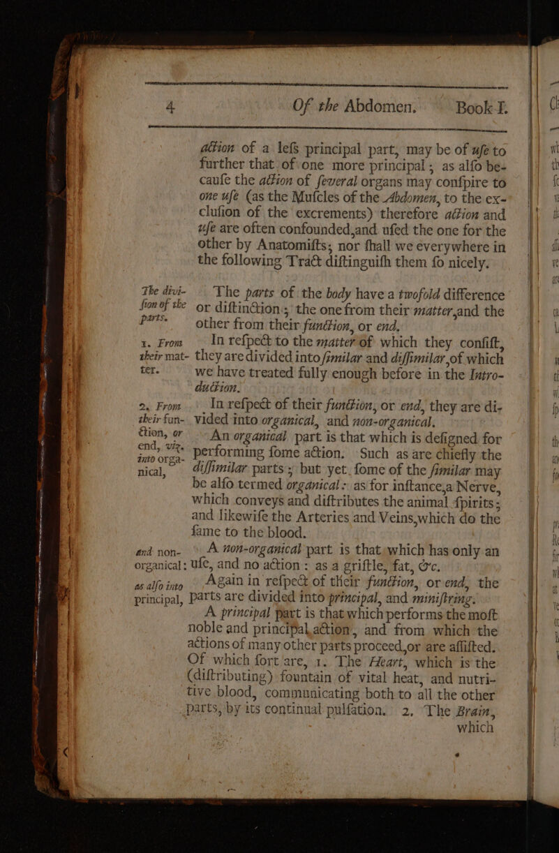 emcees aan ation of a lefs principal part, may be of ufe to further that of.one more principal ; as alfo be- caufle the aition of feveral organs may confpire to one ufe (as the Mufcles of the Abdomen, to the ex- clufion of the excrements) therefore adion and ufe are often confounded and. ufed the one for the other by Anatomifts; nor fhall we everywhere in the following Trac diftinguifh them fo nicely. ihe divi- The parts of the body have a twofold difference fron of the or diftinGion.; the one from their matter,and the pe other from their funéion, or end, 1. From — In refpect to the matter of which they confift, their mat- they are divided into /imilar and diffimilar,of which ter. we have treated fully enough before in the Intro- duction. 2, From .'_ In refpect of their function, or end, they are di- | their fan- vided into organical, and non-organical. 4 tion, or An organical part is that which is defigned for | end ts performing fome a&amp;tion. Such as are chiefly the nical. difimilar parts: but yet.fome of the fimilar ma nical, parts’; but ye oe y be alfo termed organical -. as for inftance,a Nerve, which conveys and diftributes the animal {pirits ; and likewife the Arteries and Veins,which do the | fame to the blood. 4a and non- A non-organical part is thatewhich has only an organical: ufe, and no action : as a griftle, fat, oc. as alfo into 8ain in refpeG of their function, orend, the principal, Parts are divided into principal, and miniftring. A principal part is that which performs the moft noble and principal.action, and from which the actions of many other parts proceed.or are aflifted. \% Of which fort'are, 1. The Heart, which is the al (diftributing) fountain of vital heat, and nutri- | : tive blood, communicating both to all the other parts, by its continual pulfation. 2, The Brain, 3 which ee a ee ee