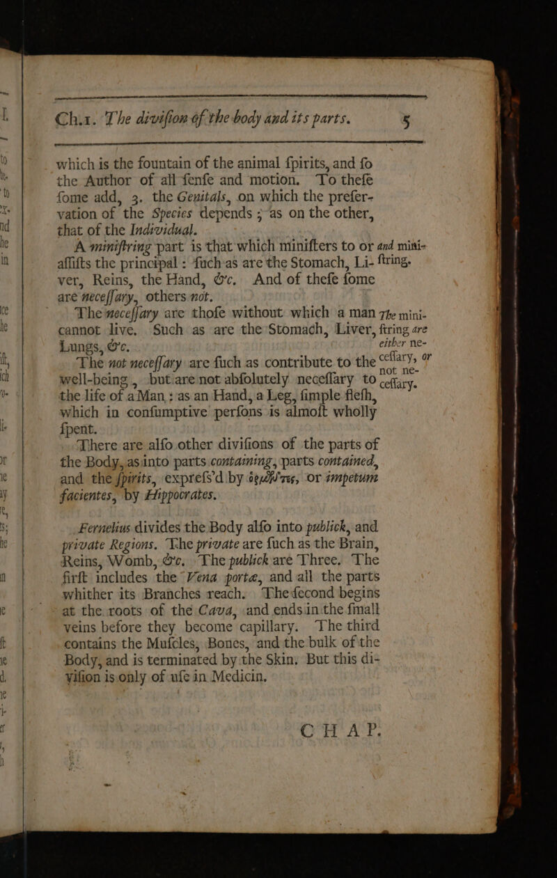 2 which is the fountain of the animal fpirits, and fo the Author of all fenfe and motion. ‘To thefe 7 fome add, 3. the Gewitals, on which the prefer- ds vation of the Species depends ;~as on the other, id that of the Individual. ie A miniftring part is that which minifters to or and mini- | affifts the principal : fuch:as are the Stomach, Li- firing. ver, Reins, the Hand, @c. And of thefe fome are necefJary, others not. Ce The neceffary are thofe without which a man 7fe mini- ie cannot live. Such as are the Stomach, Liver, firing are | Lungs, Cc. either ne- 5 The not neceffary are fuch as contribute to the oe vi | : . A : well-being , but.are not abfolutely neceflary to cegiry, a the life of a Man ; as an Hand, a Leg, fimple flefh, which in confumptive perfons is almo{ft wholly I {pent. There are alfo other divifions of the parts of ft the Body, asinto parts contaming, parts contained, 4 i and the fpiits, expre{Sdiby ogf'zs, or impetum | iy facientes, by Hippocrates. | eee _ | ~ a ee tie —_— ~— oon ST RR ee encase et NA a EE SAMI s; Fernelius divides the Body alfo into publick, and Ke private Regions. ‘T-he private are fuch as the Brain, | Reins, Womb, Gc. The publick are Three. The y firft includes the Vena porte, and all the parts whither its Branches reach. TDhedecond begins e | © at the roots of the Cava, :and endsin:the {mall veins before they become capillary. The third ft contains the Mufcles, Bones, andthe bulk of the e Body, and is terminated by the Skin. But this di- d, yifion is.only of ufe in Medicin. OT ACT,