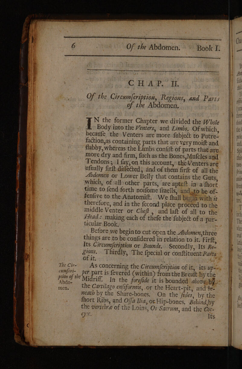 ee ee ee eh ees + Of the Abdomen. Book I. er a Serco th nit emcee APS a Of the Circumfcription, Regions, and Paris of the Abdomen, % N the former Chapter we divided the Whole Body into the Venters, and Limbs. Of which, becaufe the Venters are more fubject to Putre- faction, as containing parts that are very moift and flabby, whereas the Limbs confift of parts that are more dry and firm, fuch as the Bones,Mufcles and ufually firft.diffected, and of them firft of all the Abdomen or Lower Belly that contains the Guts, which, of all) other parts, ‘are apteit ina fhort time to fend forth noifome {mells, and.to be of- fenfive to the Anatomift. We thall b: £in with 7 therefore, and in the fecond place proceed to the middle Venter or Chef , and laft of all to the f éead + making each of thefe the fubject of a par- ES ticular Book, : | ane Before we beginto cut open the Abdomen,three | things are to be confidered in relation to it. Firft, Its Circumfeription or Bounds. secondly, Its Re- gious. Thirdly, The {pecial or conftituent Parts OF if, ; The Cir- AS concerning the Circumfcription of it,” its up- cumfcri- per part is fevered (within) fromthe Breaft by the prion of the Midriff, In the forefde it is bounded above: by. Abdo- dae ie : 4 men. the Cartilago enfiformis, or the Heart-pit, arid $e- neath by the Share-bones, On the fides, by the ) fhort Ribs, and Offa Ilia, or Hip-bones, Bebind,by the vertebre of the Loins, Os Sacrum, and the Coc- 4 cy, Its. She te iP |
