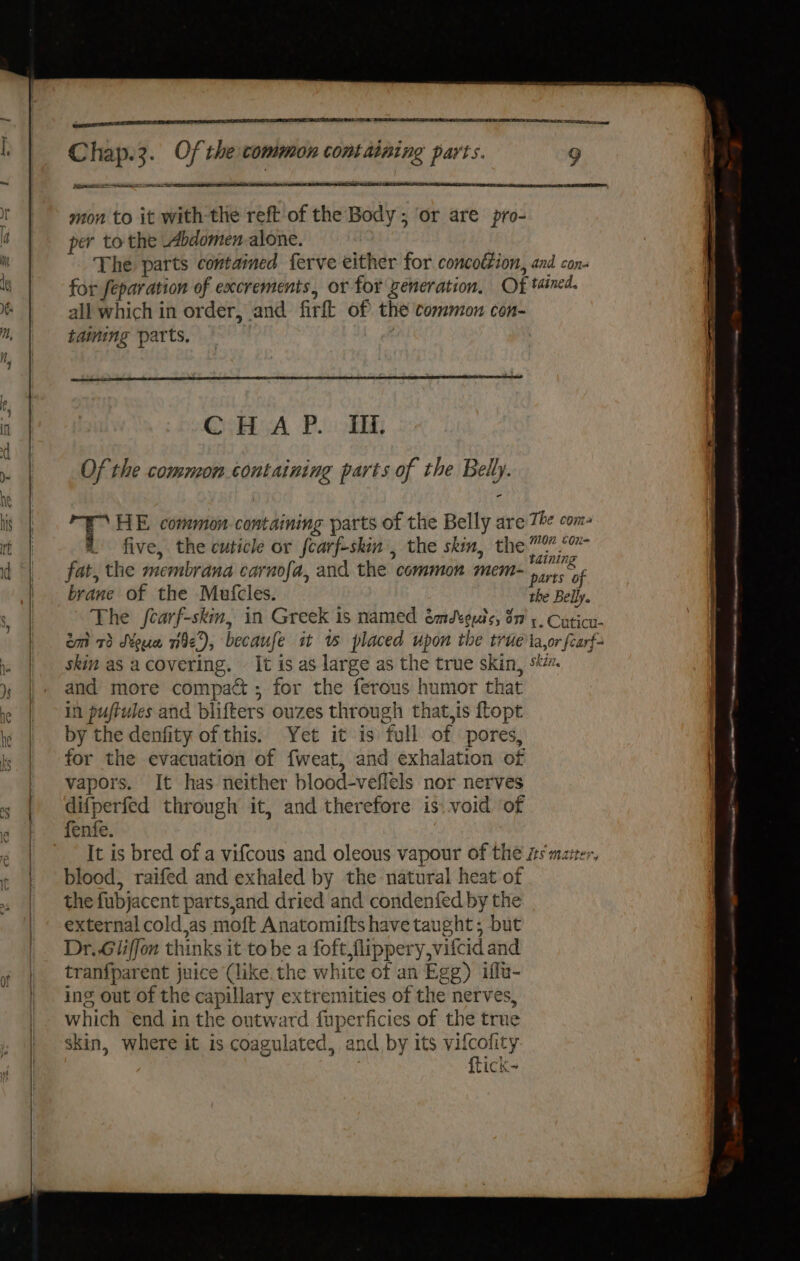 a: eenene rE Chap.3. Of the common containing parts. 9 at eer ae mon to it with-the reft of the Body; ‘or are pro- per to the Abdomen alone. The parts contained ferve either for concodtion, and con- for feparation of excrements, or for Zeneration. Of tained. all which in order, and firft of the common con- taining parts. , | QoH yA Po: Ei, Of the common containing parts of the Belly. i id HE common- containing parts of the Belly are Th com- a five, the cuticle or fearf-skin, the skim, the” 5” fat, the membrana carnofa, and the common mem- ? abe brane of the Mutcles. the Belly. The fcarf-skm, in Greek is named émdteuts, on’ +, Cuticu- emt 73 Mouw ne), becaufe it % placed upon the true ta,or fearf- skin as acovering, — It is as large as the true skin, s. and more compact ; for the ferous humor that in puftules and blifters ouzes through that,is ftopt by the denfity of this. Yet it is full of pores, for the evacuation of fweat, and exhalation of vapors. It has neither blood-veflels nor nerves difperfed through it, and therefore is. void of fenfe. | It is bred of a vifcous and oleous vapour of the its matter, blood, raifed and exhaled by the natural heat of the fubjacent parts,and dried and condenfed by the external coldjas moft Anatomifts have taught; but Dr..Giiffon thinks it tobe a foft flippery,vifcid and tranfparent juice (like. the white of an Egg) iffu- ing out of the capillary extremities of the nerves, which end in the outward fuperficies of the true skin, where it is coagulated, and by its vifcofity | : ftick- 3 a meena ta A a sinter et, NN AT AAAI maa a