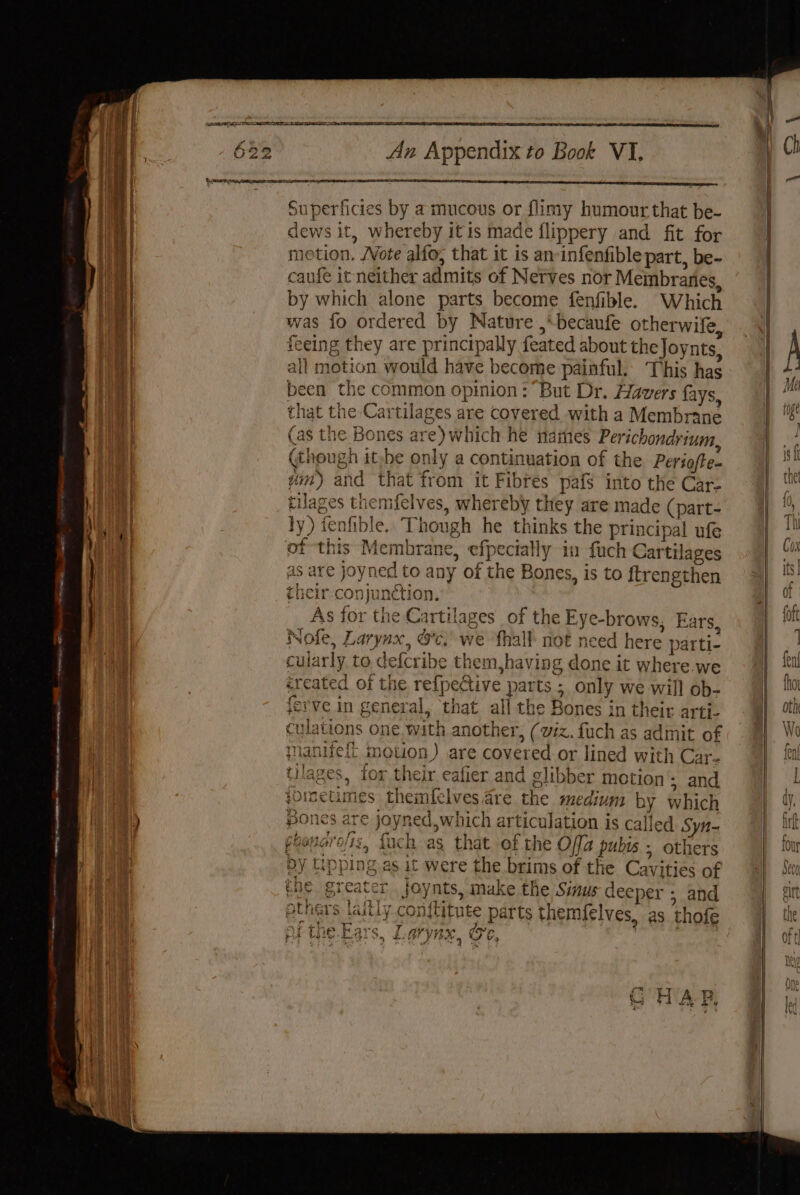 | Superficies by a mucous or flimy humour that be- ] dews it, whereby itis made flippery and fit for aI motion. Vote alfo; that it is an-infenfible part, be- | caufe it neither admits of Netves nor Meinbranes, by which alone parts become fenfible. Which was fo ordered by Nature ,*becaufe otherwife . feeing they are principally feated about the Joynts, | all motion would have become painful. This has it been the common opinion: But Dr. Havers fays, . that the Cartilages are covered with a Membrane 1 (as the Bones are) which he names Perichondrium, (though ithe only a continuation of the Periofte. ym) and that from it Fibres pafs into the Car- . tilages them{elves, whereby they are made (part- Nhe ly) fenfible. Though he thinks the principal ufe iat of this Membrane, efpecially in fuch Cartilages Bae as are joyned to any of the Bones, is to ftrengthen | their conjunction. it | As for the Cartilages of the Eye-brows, Ears, | Nofe, Larynx, &amp;c. we {hall not need here parti- cularly to. defcribe them,having done it where. we éreated of the ref{pective parts ; only we will ob- me ferve in general, that all the Bones in their arti- culations one. with another, (viz. fuch as admit of | jnanifeft motion) are covered or lined with Car. ay tilages, for their eafier and glibber motion ; and hie. joinetimes themlclves are the medium by which i) Bones are joyned,which articulation is called Syn- i peoueroltz, {ach as that of the Offa pubts ; others by tippi were the brims of the Cavities of e joynts, make the Sinus deeper ; and TA The altly con{titute parts themfelves, as. thofe Vs oY Tins 3 ie ae Aa 7 vuwyw oy pie tO -£aTS, o£. MNS, OE, ShAli Aah ab