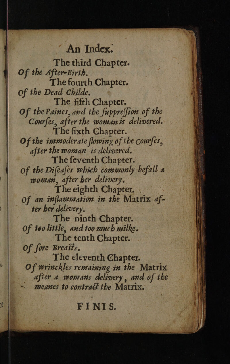  Of the After-Birth. Of the Dead Childe. Of the Paines, and the fuppreffiow of the Courfes, after the womanis delivered. Of the immoderate flowing of the courfes, after the wouan is delivered. Of the Di(eafes which commonly befall a woman, after her delivery. ter her delivery. Of too little, and too much milke. Of fore Breasts. Of wrinckles remaining in the Matrix afier a womans delivery , and of the meanes to contract the Matrix. 