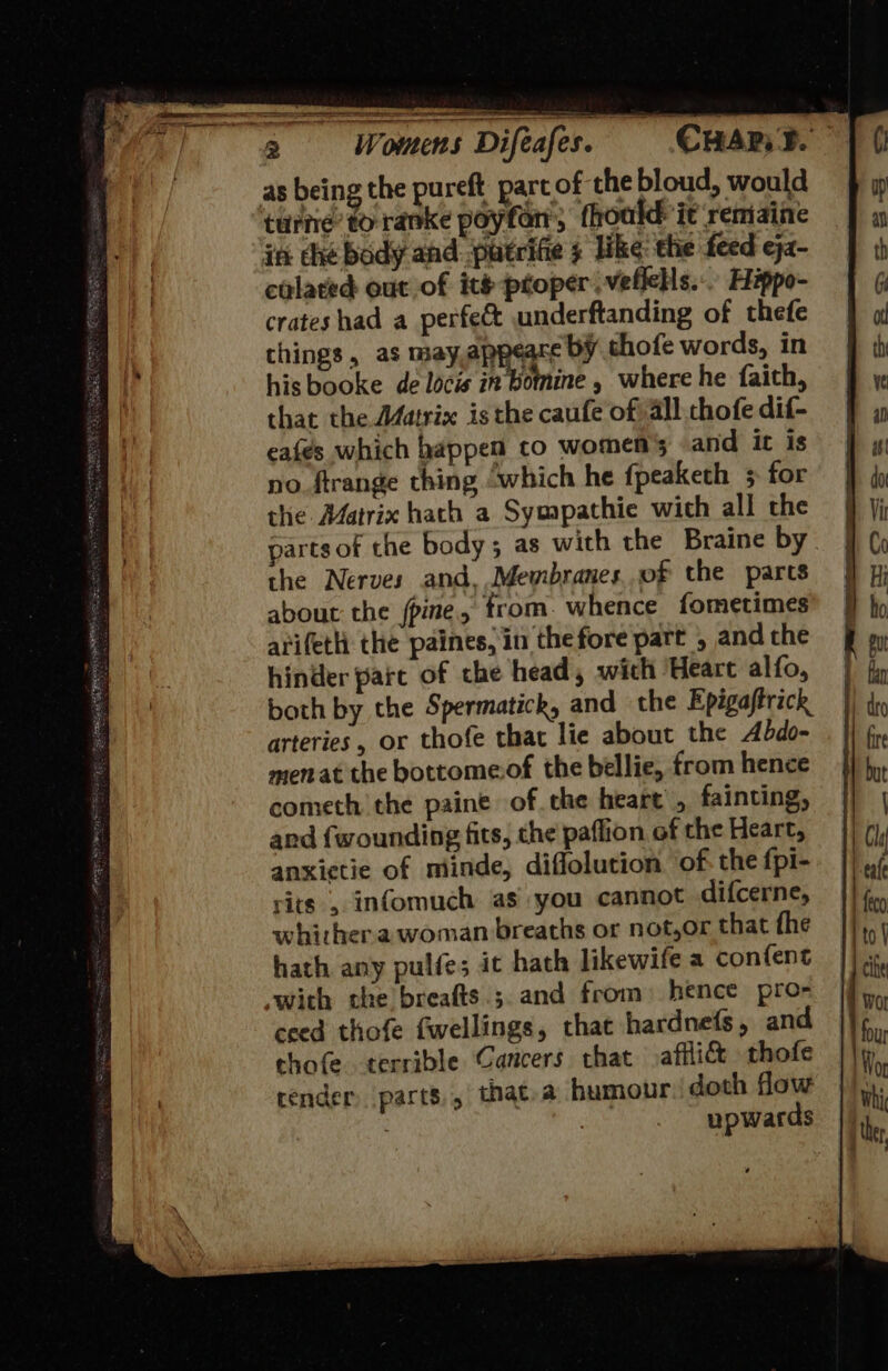 as being the pureft part of the bloud, would ture’ to ranke poyfon, fhoald it remaine in he body and. putrifie s like: the feed eja- colated out of ite proper. vefleHs... Hippo- crates had a perfect underftanding of thefe things, as may,appeare bY thofe words, in his booke de locis in bomine , where he faith, that the Matrix isthe caufe of all chofe dif- eafes which happen co women's and ic is no. ftrange thing “which he fpeaketh 5 for the Matrix hath a Sympathie wich all the parts of che body; as with the Braine by the Nerves and, Membranes.of the parts about the /pine, trom. whence fometimes arifeth the paines, in the fore part , andthe hinder pare of the head, wich Heart alfo, both by the Spermatick, and the Epigaftrick arteries, or thofe that lie about the Abdo- menat the bottomeof the bellie, from hence cometh the paine of the heart, fainting, ard {wounding fits, the paflion of the Heart, anxictie of miinde, diflolution. of: the fpi- rits , infomuch as you cannot difcerne, whither.a woman breaths or not,or that the hath any pulfe; it hath likewife a confent with the breafts.;.and from) hence pro- ceed thofe fwellings, that hardnefs, and chofe terrible Cancers that affli&amp; thofe render parts, that,a humour doth flow . | upwards  