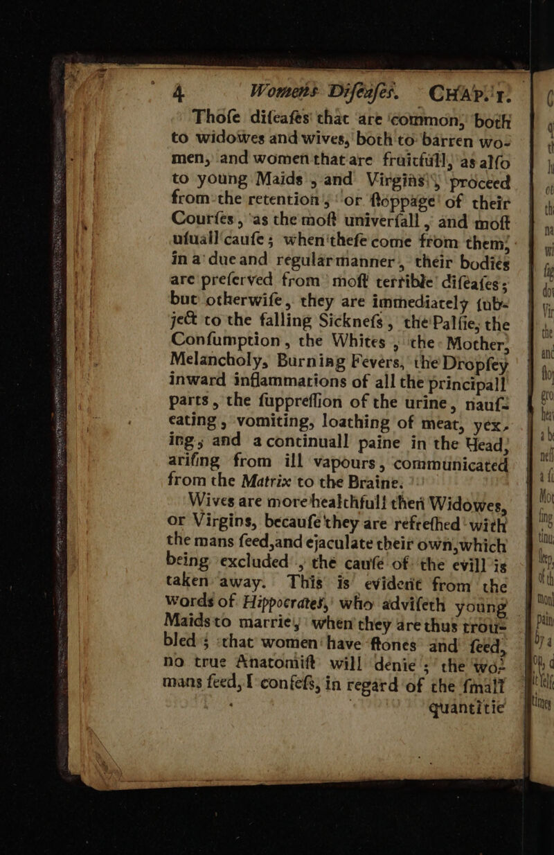 PEABO PPE tel EN Sn A sem — Te esi doer ee aNd eR St SS SSCA SER Lay Sem Thofe difeafes' that are ‘common, both to widowes and wives,’ both to barren wo- men, and women that are fraicfill)'as alfo to young Maids , and Virgins) proceed fromthe retentions ‘or floppage! of their Courtes, ‘as the moft univer{all 5 and moft ufuall'caufe; when'thefe come from them, : in a'dueand regularmanner, their bodies are preferved trom’ moft terrible’ difeates; bue otherwife, they are immediately {uty- je&amp; to the falling Sicknefs , the'Palfie, the Confumption, the Whites , che Mother, Melancholy, Burning Fevers, ihe Dropfey inward inflammations of all the principal] parts, the fuppreffion of the urine, nauf2 cating , vomiting, loathing of meat, yex- ing and acontinuall paine in the Yead; arifing from ill vapours, communicated from the Matrix to the Braine. Wives are more healchfull theri Widowes, or Virgins, becaufe they are refrefhed ‘with the mans feed,and ejaculate their own,which being excluded’, thé caufé of: the evil] is taken away. This is’ eviderié from the Words of Hippocrates,’ who advifeth young | Maidsto marrie,' when they are thus trous bled; «that women‘ have ‘tones’ and feed, no true Anatomift’ will denice ;’ the woe 7 quantitie 