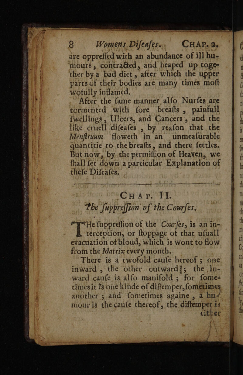  8 Womens. Difeafes. CHAP. 2. are opprefied with an abundance of ill hu- mours, contra&amp;ed, and heaped up toge- ther bya bad diet , * after which the upper parts of their bodies are many times moft wofully inflamed. . After the fame manner alfo, Nurfes are tormented with fore breafts , painfull {wellings, U!cers, and Cancers’, and the like cruel! difeates , by reafon that the Menftruum floweth in an _unmeafurable guantitie ro the breafts, and there fettles. But now, by..the permiffi on of Heaven, we fhall fe‘ down a particular Explanation of thefe Difeafes, CHap. Tf. Phe fuppreffion of the Courfes. TH fuppreflion of the Courjes, is an in- terception, or ftoppage of that ufuall evacuation of bloud, which is wont to flow from the Matrix every month. There is a twofold caufe hereof ; one inward , the other. cutward?; the ,in- ward caufe is.alfo manifold ; for fomes times it Ys one kinde of diftemper, fometime another ; and fometimes againe , a hu mour is the caufe thereof, the sai i3 either 