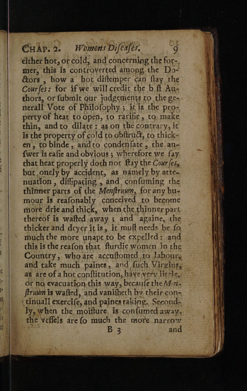     mer, this is controverted among the Do- é&amp;ors , how a hor diftemper can flay the Courfes: for if we will credit the b ft Au- thors, or fubmit our judgements to the ge- nerall Vote of Philofophy ; it is the pro- perty of heat to open, to rarifie, to, make thin, and to dilate: as.on the contrary, it is the property of cold to obftruc, to thick- en, tobinde, andto condenfate, the an- {wer is eafie and obvious 3, wherefore we fay that heat properly doth not ftay the Cour jes, but onely by accident, as namely by atte- nuation , diffipating , and. confuming the thinner parts of the Menftruum, for any bu- mour is reafonably conceived to become more drie and thick, when-che thinner part thereof is wafted away ; and againe, the thicker and dryer itis, it muft needs be fo much the more unapt to be expelled: and this is the reafon that flurdie women in the Country, whoare accuftomed to labour, and take much paines, and fuch. Virging, as are of a hot conftitution, have very ltrcle, or no evacuation.this way, becaufe the \i-n- firuum is wafted, and vanifheth by their con- ( cinuall exercife, and paines taking. Second- ly, when the moifture. is-confumed away, the veffels are fo much the more narrow B 3 and                                