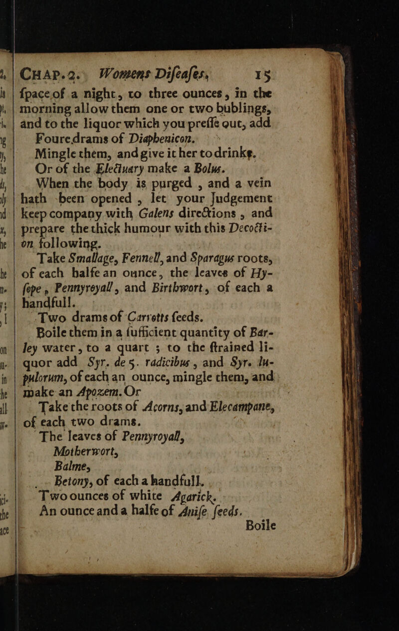                                    CHAP.2.. Womens Difeafes, 15 i | fpaceof a nighc, to three ounces, in the i morning allow them one or two bublings, i and to the liquor which you preffé out, add Me Fouredrams of Diapheuicon. vit Mingle them, and give it her todrinkg. Or of the EleGuary make a Bolws. , When the body is purged , and a vein ) | hath -been opened , let your Judgement d | keep company with Galens directions , and 4, | prepare thethick humour with this Decoéfi- ie | on following. | Take Smallage, Fennell, and Sparagus roots, lt | of each balfean ounce, the leaves of Hy- 1» | fope, Pennyreyall, and Birthwort, of each a ; | handfull. 1 | .-Two drams of ‘Carrotts feeds. -Boile them in a fufficient quantity of Bar- m | Jey water, to a quart ; to the ftrained li- y | quor add Spr. de5. radicibus, and. Syr. du- in | pulorum, of each an ounce, mingle them, and ie | make an Apozem.Or | | Take'the roots of Acorns, and Elecampane, ye | of each two drams. The leaves of Pennyroyall, Motherwort, | Balme, Betony, of each a handfull. Two ounces of white Agarick. An ounce anda halfe of Anife, feeds. Boile  tie | he | ce |P  Siete a