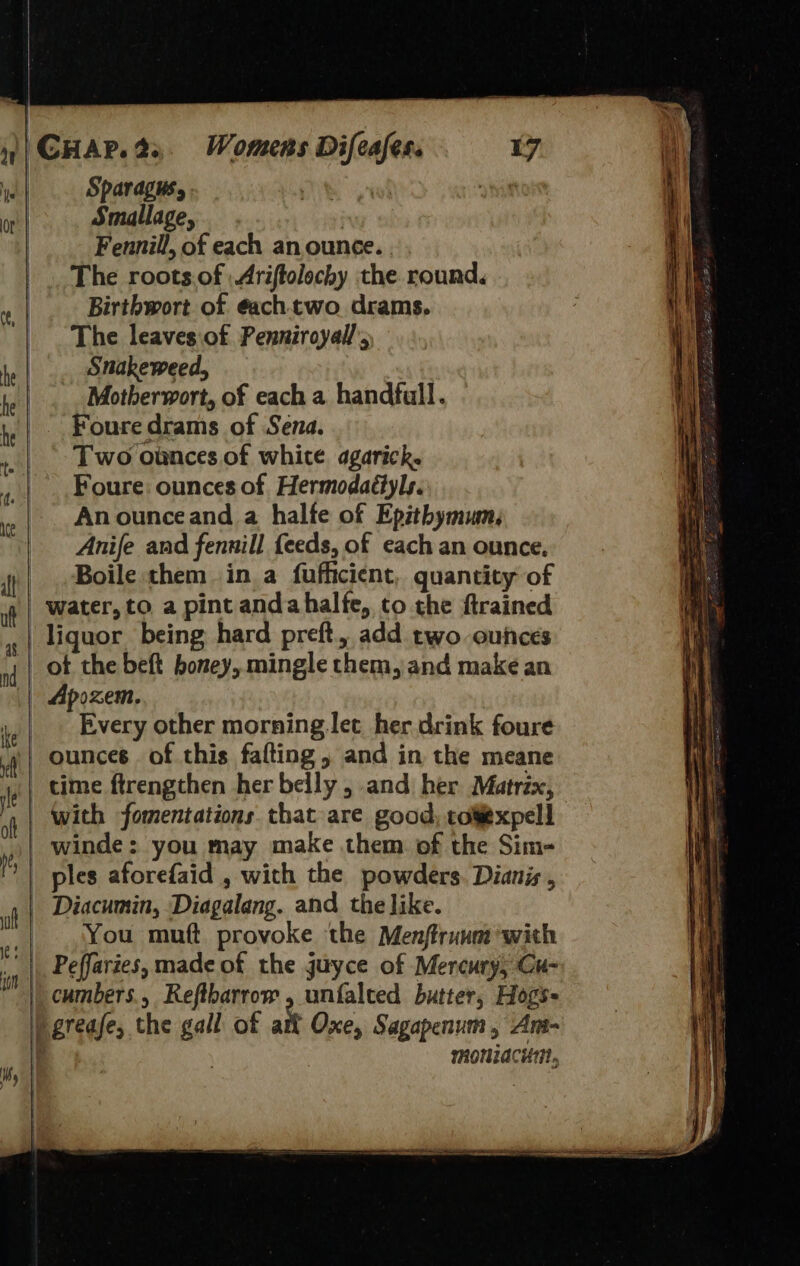   qt |    | |   CHAP. 2. Spardgus, Smallage, ; Fennill, of each an ounce. The roots.of | Ariftolochy the round. Birthwort of ¢achtwo drams. The leaves.of Penniroyall’ Snakeweed, Motherwort, of each a handfull. Foure drams of Sena. Two ounces of white agarick. Foure: ounces of Hermodaétyls. An ounceand a halte of Epithymun, Anife and fennill feeds, of each an ounce. Boile them ina fufficient, quantity of water, to a pint andahalfe, to the ftrained Womens Difeafes. 17 ot the beft honey, mingle them, and make an Apozem. Every other morning let her drink foure You muft provoke the Menftrunm’with Oxe, Sagapenum , Ant- moniacui,,