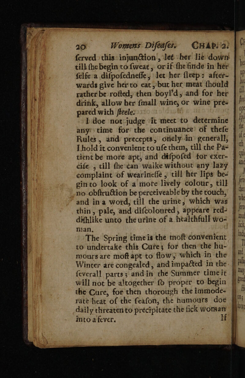 20 Womens Difeifess CHAP. a: ferved : this: injunction , ‘Jeé -her lie down till (he begin to fweac , or if the finde in her felfe:a difpofedneffe,; let her fleep: after- | wards give herto eat, but her meat fhould rather be rofted; then boyl’d, and for her drink, allow her {mall wine, or wine pres pared wich fteele: Ddoe not: judge it meet to determine any? time for’ the continuance’ of thefe | Rules, and precepts, oricly in’ generall, | L.hold it convenient to ufe them, till the Pa- tient be more apt, and défpofed for exer- | cife -, till fhe:¢an waike without any lazy complaint of wearineffe , till her lips be- ginto look of a mote lively colour, till | no obftruction be perceiveable by the touch, and ina word, till the urine, which was thin, pale, and difcoloured, appeare red- difhlike unto the urine of a htalehfull wo- man, The Spring time is the moft convenient to undertake this Cure; for then ‘the hu- mours are moftapt to flow which in the Winter are congealed, and impacted in the. | {everall parts; andin che Summer timeic fi will not be altogether {6 proper to begin | the Cure, for then thorough the immode- rate heat of the feafon, the humours doe daily threaten to precipitate the fick woman 