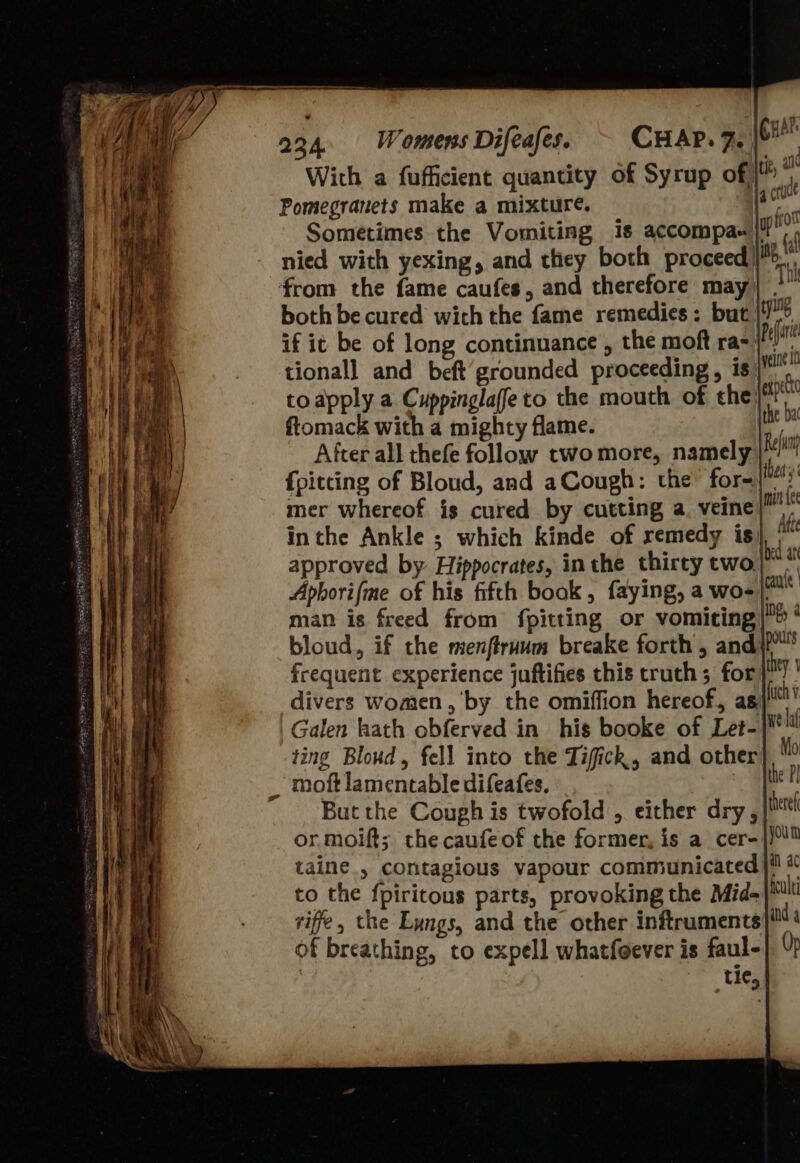 224. Womens Difeafes. C aie With a fufficient quantity of Syrup of) ‘ Pomegranets make a mixture. jace Sometimes the Vomiting 1s accompas'/ nied with yexing, and ticy both proceed) ‘from the fame caufes, and therefore may) . both be cured wich the fame remedies: but | if it be of long continuance , the moft ra tional] and beft’grounded proceeding, is| to apply a. Cuppinglaffe to the mouth of the} ftomack with a mighty flame. After all thefe follow two more, namely | {pitting of Bloud, and aCough: the™ for- hat mer whereof is cured by cutting a. veine | inthe Ankle ; which kinde of remedy is ite Aphorifme of his fifth book, faying, a wo-|* man is freed from fpitting or vomiting|&gt; ‘ bloud, if the menflruum breake forth, andi” frequent experience juftifies this truth ; for ey Galen kath obferved in his booke of Let-|¥lt ting Bloud, fell into the Tifick,, and other Mo _ moft lamentable difeafes. fhe But the Cough is twofold, either dry, or. moift; the caufeof the former, is a cer- taine., contagious vapour communicated ji * to the fpiritous parts, provoking the Mid-| riffe, the Lungs, and the other inftruments of breathing, to expell whatfoever is faul- | tie, 