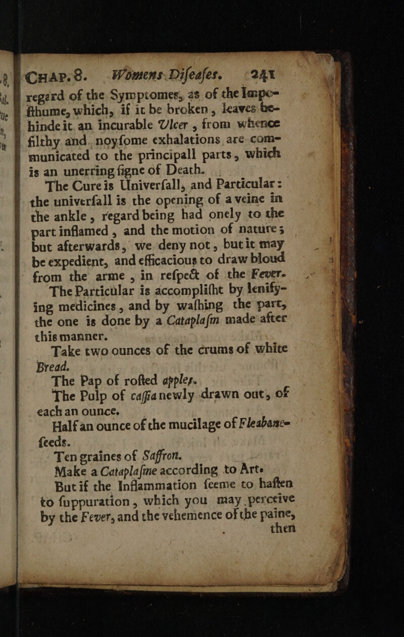    241 hinde it.an incurable Ulcer , from whence filthy and. noyfome exhalations are com-= is an unerring figne of Death. | The Cureis Univerfall, and Particular: the univerfall is the opening of aveine in the ankle , regard being had onely to the part inflamed , and the motion of natures but afterwards, we deny not, butit may be expedient, and efficacious to draw bloud from the arme , in refpe&amp; of the Fever- The Particular is accomplitht by lenify- ing medicines, and by wafhing the part, the one is done by a Cataplafm made after this manner. Take two ounces of the crums of whice Bread. The Pap of rofted apples. The Pulp of cagianewly drawn out, of eachanounce. Half an ounce of che mucilage of Fleabance feeds. Ten graines of Saffron. Make a Cataplafine according to Arte But if the Inflammation feeme to haften to fuppuration, which you may perceive by the Fever, and the velhremence of the paine, ' then 