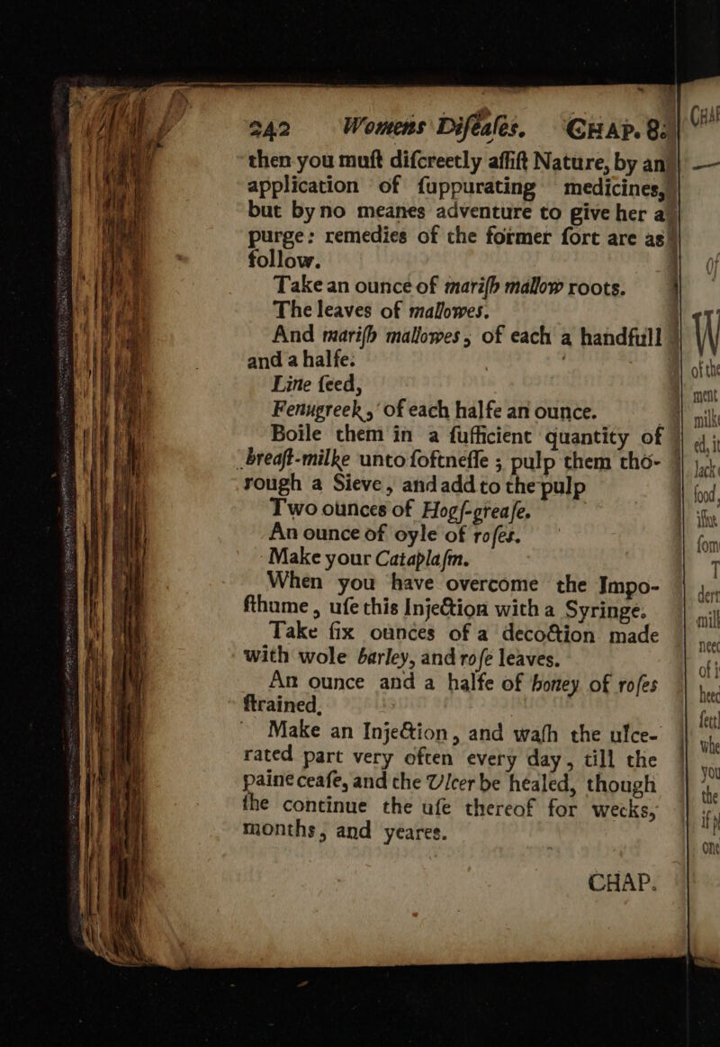                                              242 Womens Difeales. CHar.8.) then-you muft difcreetly affift Nature, by an! application of fuppurating medicines,)) but byno meanes adventure to give her a) purge: remedies of the former fort are as) follow. | Take an ounce of mari(b mallow roots. ' The leaves of malowes. And marifh mallowes; of each a handfull |  4 and a halfe. Line feed, . ment Fenugreek ,‘ of each halfe an ounce. ; ni k Boile them in a fufficient quantity of | 4; _breaft-milke ‘unto foftneffe ; pulp them tho- 4 1, rough a Sieve, andaddto the pulp Nod, Two ounces of Hog/-greafe. ) iG An ounce of oyle of rofes. form ‘Make your Catapla/fm. T When you have overcome the Impo- dert fthume , ufe this InjeGion with a Syringe. nil Take fix ounces of a deco&amp;ion made hee with wole barley, and ro fe leaves. of ; An ounce and a halfe of honey of rofes a ftrained. fut Make an Inje&amp;ion, and wath the ulce- she rated part very often every day, till the | paine ceafe, and the Ulcer be healed, though — the continue the ufe thereof for wecks, months, and yeares. CHAP.