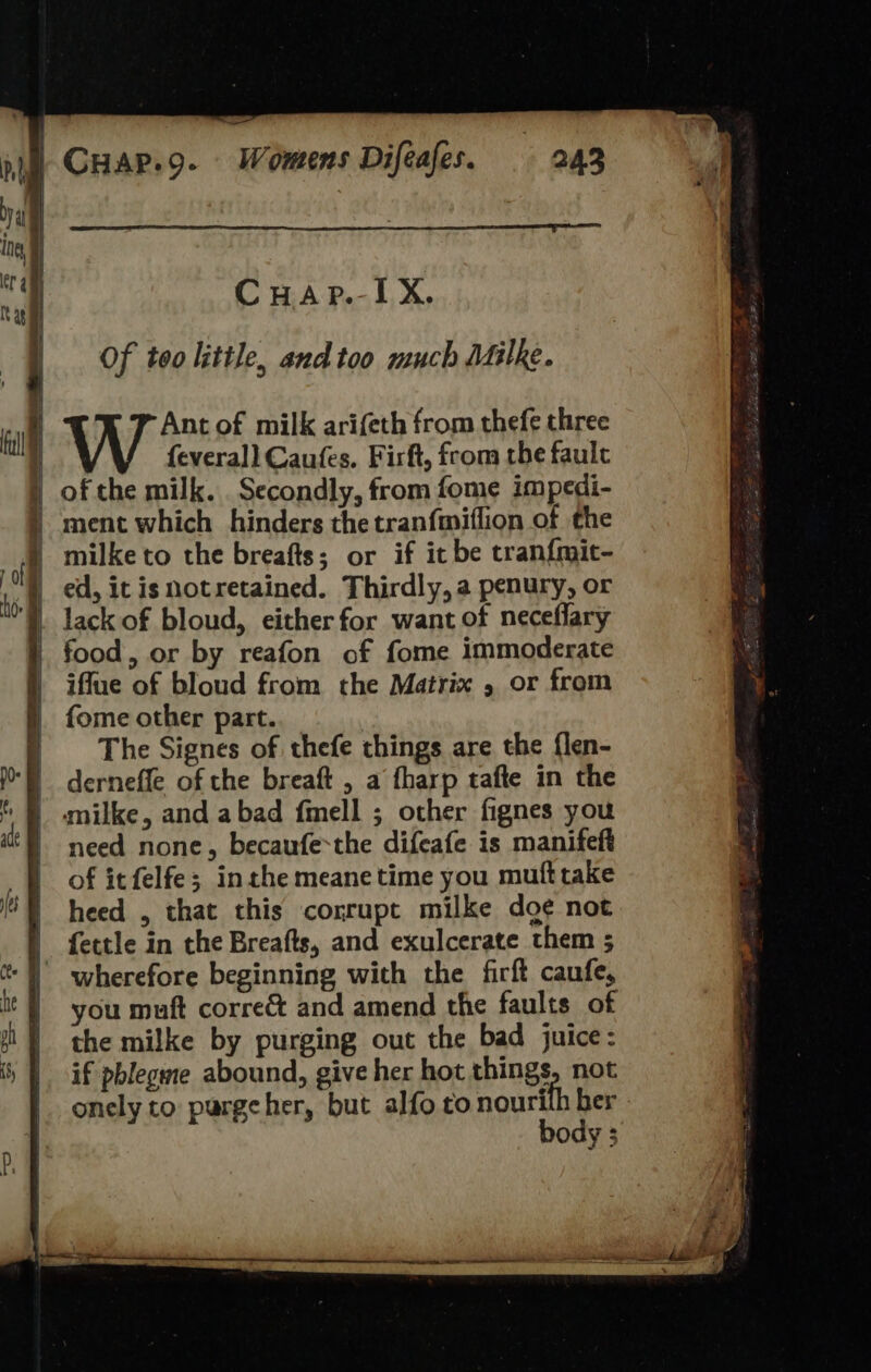  &lt;&gt; a) =~ =, ——s —. a — ee     Of too little, and too much Milke. Ant of milk arifeth from thefe three feverall Caufes. Firft, from the fault of the milk. . Secondly, from fome impedi- ment which hinders the tranfmiflion of the lack of bloud, either for want of neceflary food, or by reafon of fome immoderate iffue of bloud from the Matrix , or from fome other part. The Signes of thefe things are the flen- derneffle of the breaft , a fharp tafte in the milke, and abad fmell ; other fignes you need none, becaufe-the difeafe is manifeft of it felfe; inthe meane time you muft take heed , that this corrupt milke doe not fettle in the Breafts, and exulcerate them 5 you muft corre and amend the faults of the milke by purging out the bad juice: if pblegme abound, give her hot things, not onely to pargeher, but alfo to nourith ber body ; 