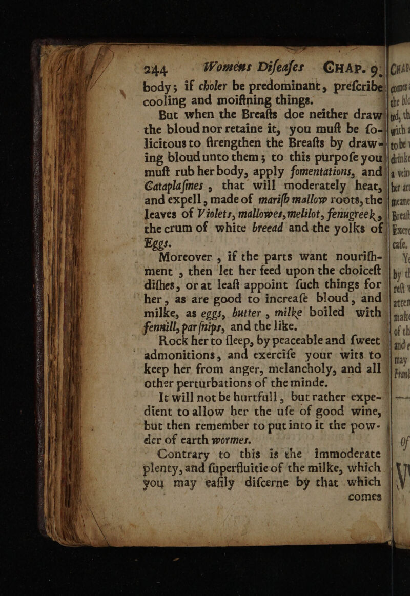  OA Womens Difeafes CHAP. 9: |(ut? body; if choler be predominant, prefcribe| ons: cooling and moiftning things. 1 she bic But when the Breafts doe neither draw} id, th the bloud nor retaine it, you muft be fo-}} yith: licitous to firengthen the Breafts by drawe}| tobe ing bloudunto them; to this purpofe you) dink muft rub her body, apply fomentations, and/\q yin Cataplafmes , that will moderately heat, \\fer an and expell, made of mari{h mallow roots, the || pean leaves of Violets, mallowes,melilot, fenugreek , || Breal the crum of white breead and the yolks of || Bxer Eggs. i} cafe, _ - Moreover , if the parts want nourifh-|| ¥, ment , then let her feed upon the choiceft |), 4 difhes, or at leaft appoint fuch things for set her , as are good to increafe bloud, and },..., milke, as eggs, butter , milke boiled with |,.,1, fennill, par (nips, and the like. and ¢ may 1 Fran ‘admonitions, and exercife your wits to keep her from anger, melancholy, and all | other perturbations of theminde. T¢ will not be burtfall, bucrather expe- | —- dient toallow her the ufe of good wine, but then remember to putinto it the pow- der of earth wormes. Contrary to this is the immoderate | plenty, and fuperfluicie of the milke, which | you may eafily difcerne by thac which | comes | 