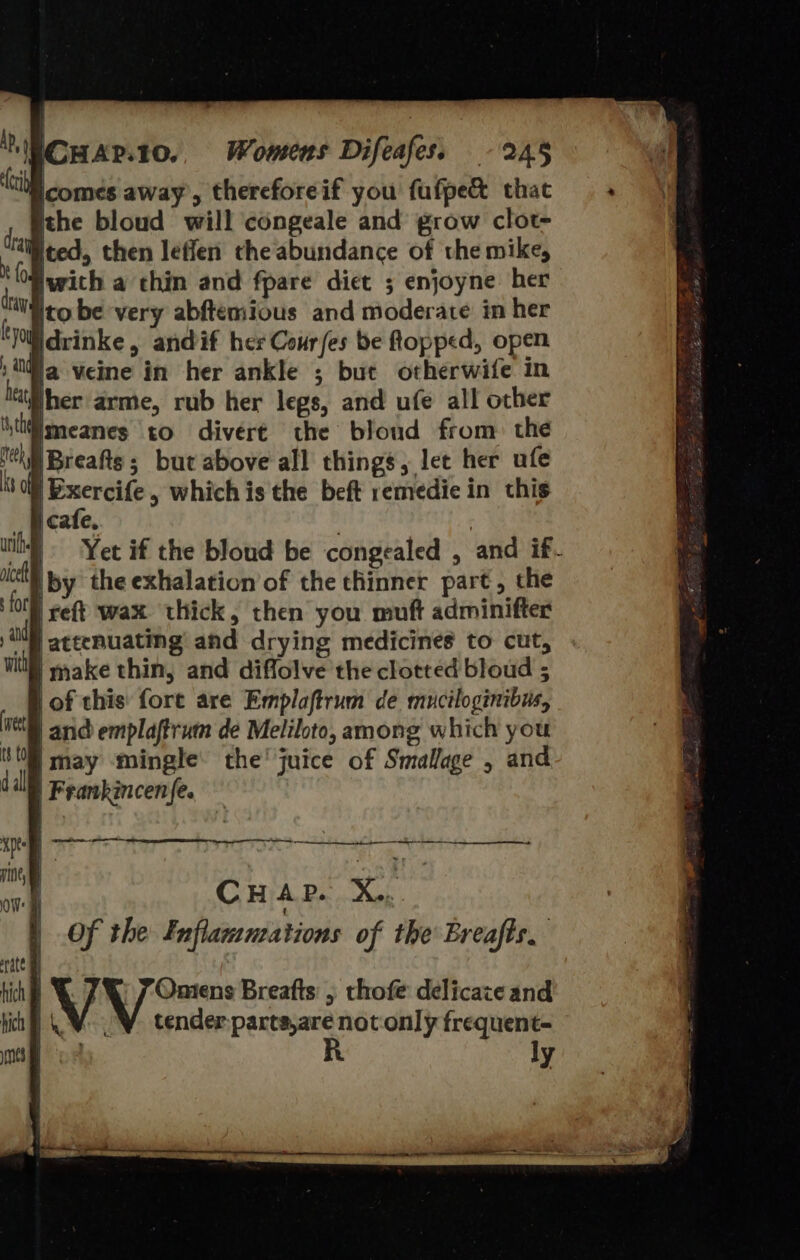 Womens Difeafes, -245 ithe bloud will congeale and grow clot- with a chin and fpare diet ; enjoyne her ito be very abftemious and moderate in her idrinke, andif her Cour/es be topped, open ja veine in her ankle ; but otherwife in jher arme, rub her legs, and ufe all other imeanes to divert the bloud from. the ; but above all things, let her ufe i } i cafe. | | Yet if the bloud be congealed , and if-  reft wax thick, then you muft adminifter | attenuating and drying medicines to cut, hich hich Of the Fuflamnations of the Breafts. tender parta,are notonly frequent- R 