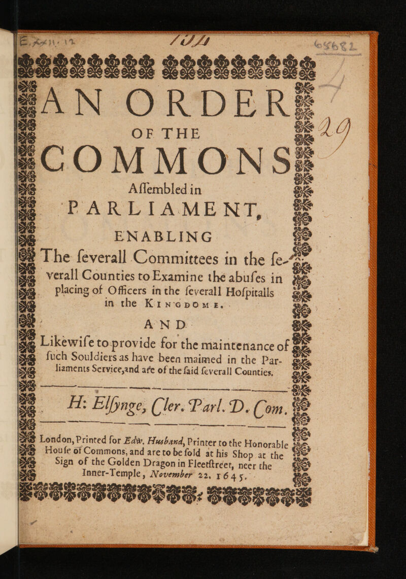 pee: Rtakades ohare: Ese eo re net ee eM ay EN Le ee ES ee Mea oe IE astesens LOSGas sag | HAN ORDERS OF THE =COMMONS A flembled i in q ‘“PARLIAME NT, ENABLING Es placing of Officers in the {everall Hofpicalls in the Kin-cpom es. . AN D.-- Likewife to: provide for the maintenance of § fuch Souldiers as have been maimed in the Par- Se liaments Service,and afe of the faid feverall Counties. 3 Hiedeaeener a ch : oe Elpnge, (ie Parl, D. Cm 6 Se ean nian owes joe eee SS London, Printed for Edw. Husband, Printer to the Honorable # SS Houfe of Commons, and are to be fo at his Shop at the = Sign of the Golden Dragon in Fleetftréet, neer the Inner-Temple, November 22. 1645, eaapeasanses. Seegene