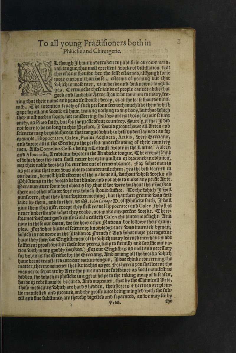 To all young Pra&ifioners both in j Phificke and Chirurgerie, € an AL though 3 haue vndertaken to publiſh in our own natu⸗ xm) vati tengue;tbis mot excellent swozke of iftiltation, that 4 thereloꝛc it fhoulde bee the leſſe cheered, although fore a4 more curious than wiſe, eſteeme of noibing but that which is moſt rare, o2 in harde and vnknowone langua⸗ ie ges. Certainelie thefe kinde of people cannot abide that AS. good and laudable Artes ſhould be common to man p, fea- ring that their name and pꝛad iſe ſhoulde decay, o2 at the leaſt ſhoulde dimi⸗ mich. The intention truely of luch perfons ſeemeth much like them which gape fez all, and would all haue, leauing nothing to any bodp, but that Which they mutt nee des foꝛgo, not conſtdering that we are not boznc fo? our felues encip, as Plato faith, but foʒ the pzofit of our countrep. Sure ip, if that J did not fcate to be to long in this Pꝛetace, 3| would pꝛodue howe all Artes and ſciences may be publiſhed in that tongue which is belt vnderſtanded: as foꝛ example, Hippocrates, Galen, Paulus Aegineta, Aetius, were Grecians, and Albucraſis, Arabians $v20tc in the Arabicke tongue. Che eternal kame of which woꝛthy men fball neuer bee extinguiſhed oꝛ dꝛowned in obliuion, noꝛ their noble Woꝛkes foz euer bee out of remembꝛance. Foz what man is as pet aliue that euer was able to counteruaile them, pea the beſt learned in our daieg, do moſt hieſt eſteeme of them aboue all, Without whole Wozks ali Phiſitions in the woꝛld be but blinde, and not able to make any pei fit Arte. Peraduenture foie wil obiect € lay. that if we were Without their woꝛkes there are other oklater Wztters which ſhould fuffice. To the Which J Will aunſwere, that they haue Written nothing, but that their ground was lirſt jaide by them, and kurther, as M. John Canape D. of Phiſicke faith, J Will giue them this gift, except they fir reade Hippocrates and Galen, they fhal neuer vnderſtande what they reade, nog make any perfect woꝛke. There⸗ fore not without good caufe Guido calleth Galen the lanterne otlight. Ind nov in theſe our dates, we fee how other Nations doe kollowe their exam⸗ pies. Foꝛ what kinde of lcience oꝛ knowledge euer Was inuented byman, which is not nowe in the Italian oz JF rench? And what moze pꝛerogatiue haue they then we Engith men Cof the Which many learned men haue made fuBicient proofe within thele few peeres, tullx to furnifh and fatiffie our naz tion with many goodly Woꝛkes.) oz our Engiihis as meet and neceſlary for vs, as is the Greeke for the Grecians. And among all the wozks which haue beene tranſtated into our natiue tongue, J doe thinke concerning the matter, there was neuer the like to this as pet. Foꝛ herein pou ſhal learne the manner to ſeparate bp Arte the pure and true fubftance as well maniteſt ag hidden, the which in phillcke is a great helpe to the taking away of diſeaſes, harde o? rebellious to be cured, And mozcouer , that by the Chimicall Arte, thofe medicines which are hard € hidden, theirſtozces ¢ vertues are ploin⸗ lie manifelted and pꝛobued, and the groſle iuice being min gled with the lub⸗ till and fine ſubſtance, are thereby digeſted se ſeparated, as doe map ne — 2M, €