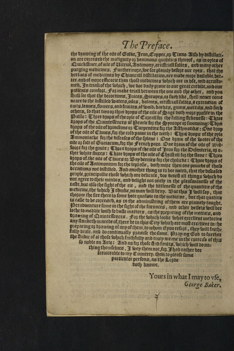 ^ | The Preface. | | the Drawing of tbe oile ot Golde, 3 ron, Copper,or Cinne- Alſo by diſtillati⸗ en ate coꝛrectedthe malignity o? venimous quahtícg thereof, as in oyles of Quickſiiuer. ot oile of Mitriol, Antimony, artificial faites , and many other purging medicines. Further moꝛe, we fcc plainly befoze our eyes that the vertues of medicines bp Chimicall diſtillation, are made moze vailable bet⸗ ter and ot moꝛe efficacic than thoſe medicines which are in bfe, and accuſto⸗ med. In triall of the which, we doe daily prone to our great credite, andour patients comfoat, Foz make triall between the one and the other, and you ſhall (ec that the decoctions, Juices, Sirupes oz ſuch like bail neuer come neare to the diſtilled waters,oiles , batmes, artificiali faltes,¢ extraction of rots, leaues, flowers, and fruites, ot wad, barkes, gums, mettals, and ſuch others, fo that two 02 three dꝛops of the oile of Sage doth more pꝛolite in the Palſie: Thꝛee dꝛops of the oyle of Cozraii fo? the falling fickenefie Thee dꝛops of the Quinteſſences of earie foꝛ the Syncope oꝛ ſwouning: Chie dꝛops of the oile of bꝛimſtone oꝛ Curpentine for the Aſthmatiks: One drop of the oile of Cloues, foꝛ the cold paine in the teeth: Ther drops of the opie Ammontacke forthe difcates of the ſpiene: One dꝛam of the water of the olle 02 fait of Guaiacum, foꝛ tbe jf rench pore. One dram of the oile of wat woꝛt fo2 the goute: Thee drops of the oile of Iron for the Diſenteria, 02 o⸗ ther white fluxes: Thee dꝛops of the oile of Chꝛiſtall for the ſtone: (biet dꝛops of.the oile of Cloues o» Bay berries fo? cbe cholicke : Thꝛee drops of the otle of Antimonium forthe lepꝛoſie, doth moze then one pounde of tbofe decoctions not diſtilled. And another thing is to bee noted, that the diſealed people, pꝛincipallie thoſe which are delicate doe deteſt all things which do not agree to their mindes, and delight not onelp in the pleaſantneſſe of the taſte, but alfo the fight ofthe eie, and the littlenelle of the quantitie of the medicine, the which 3 thinke, no man will deny. Wut this will fap, that thoꝛow the fire there is ſome hote qualitie in the medicine, but that qualitie is eaſie to be coꝛrected, as in the adminiſtring of them are plainely taught. Peraduenture ſome in the fight of the furnaces and other vellels will bee lothe ta meddle With fo buſte matters ag the preparing of the mettals, and dꝛawing of Quinteſſences. For the which looke what excellent medicine any ſtandeth in neede of there be in this City which are moſt excellent in the Preparing 02 dꝛawing of anp of them. to whom if vou refozt , they will faith⸗ fulip deale, and do continually pꝛactiſe the ſame. Pꝛaying God to further the ſtudie of al thoſs which faithfullp and truly meane in the exerciſe ef this lo noble an Arte: Ind as fo? thoſe find fauitg; Which Will do no⸗ thing themſelues, J wey them not, foʒ 3 bab rather bee ſeruiceable to my Countrep, than to pleaſe ſome particular perſons, as the Lozde doth knowe. Yours in what I may to vfe, George Baker.