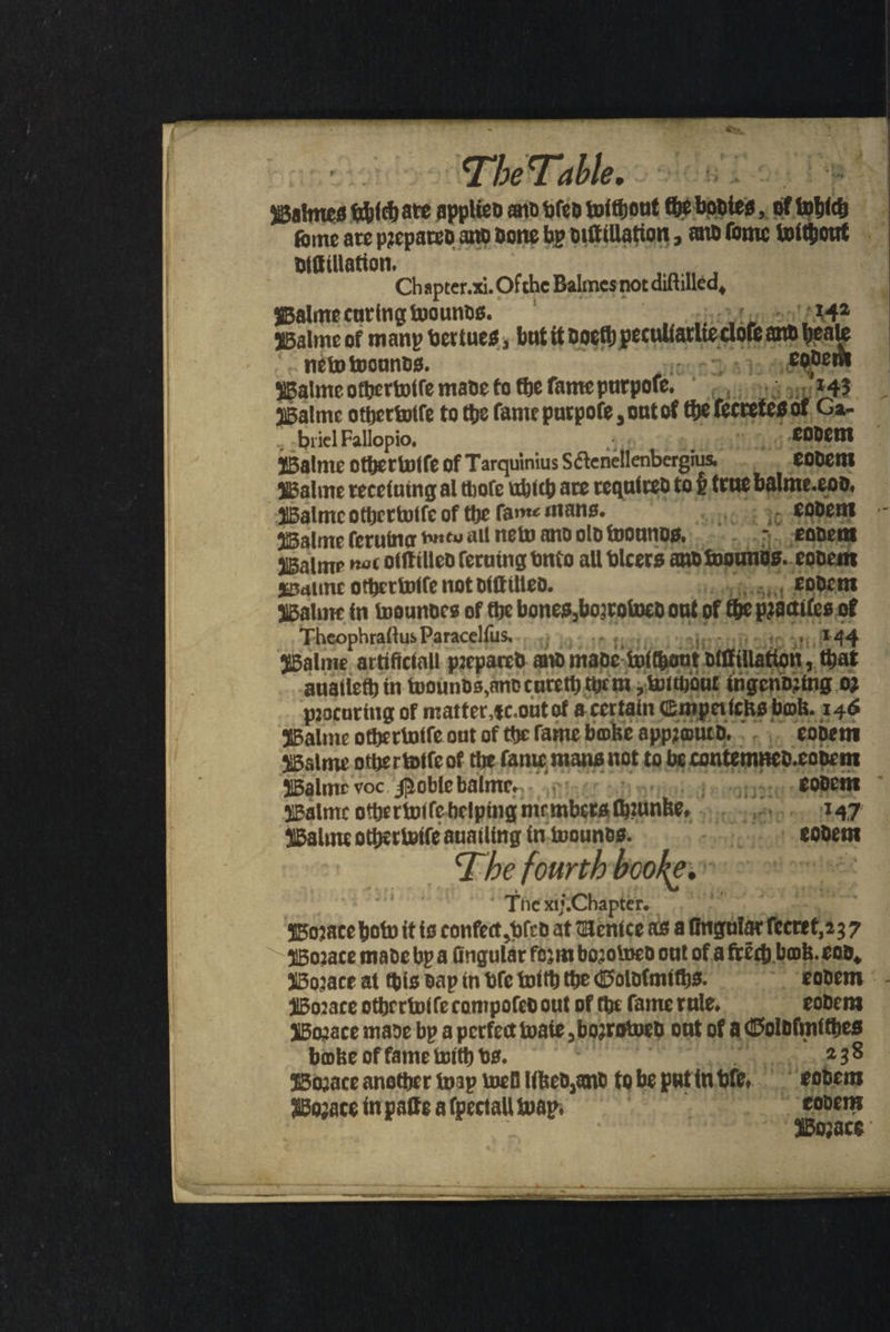 Te Tabl.. Ug Walmes ſchich are applied and fep without the bodies, af which ſome are prepared and done by diſtillation, and ſome without diſtillation. Chapter. xi. Ofthe Balmesnot diftilled, Balme cur ing wounds. 142 Balme of many vertues, but it doelh pes anb beale new wounds. eodem sBalme olherwile made to tbe fame purpoſe. 1143 Walme otherwile to tbe fame purpoſe, out ot the Ievetegot d briel Fallopio. eodem Balme other wiſe of Tarquinius S&amp;enellenbergius, eodem Balme receiuing al tbore which are required ta ß true balme. £00, Walme otbertotfe of tbe fane mans. 654 S eodem alme ſeruma prev all new and old wounds. eoadem Balme noc diſtilled ſeruing vnto all vlcers amb wounüs. eodem Waline other wiſe not diſt illed. | eodem Balme in woundes of the bones, boirotucb ont of the ae 75 Theophraſtus Paracelſus. Walme artificiall prepared. and made wichout Dittillation, ‘tbat aualleth in wounds, and tureth them, without ingendeing 02 procuring of matter, c. out of a certain Cmpeitcks bok. 146 Balme otherwiſe out of the fame bake appzwurd. eodem Walme other wiſe ol the ſame mans not to be cantemned. codent Walme voc. Noble balme. „ eodem Walme otherwiſe helping members ainke, - Sim meo eid Walme otherwiſe auatling in wounds. Lees eodem The fourth booſe. | The xij Chapter. Boꝛate hob it is confe vſed at Uenice as a ſingular fecret, 237 ABo2ace made by a (ingulát foʒm boꝛowed out of a frẽch bob. end, Worace at this dap in ble with tbe Goldimichs. eodem Boꝛate otherwiſe compofed out of che fame rule. eodem Woꝛace made by a perfect waie, boʒrowed put of 8 Goldimithes bake of fame with vs. 238 $502ace anether way well lſtzed, and to be put in vie, eodem Wozace in paſte a (pectall wap. eodem Bozace