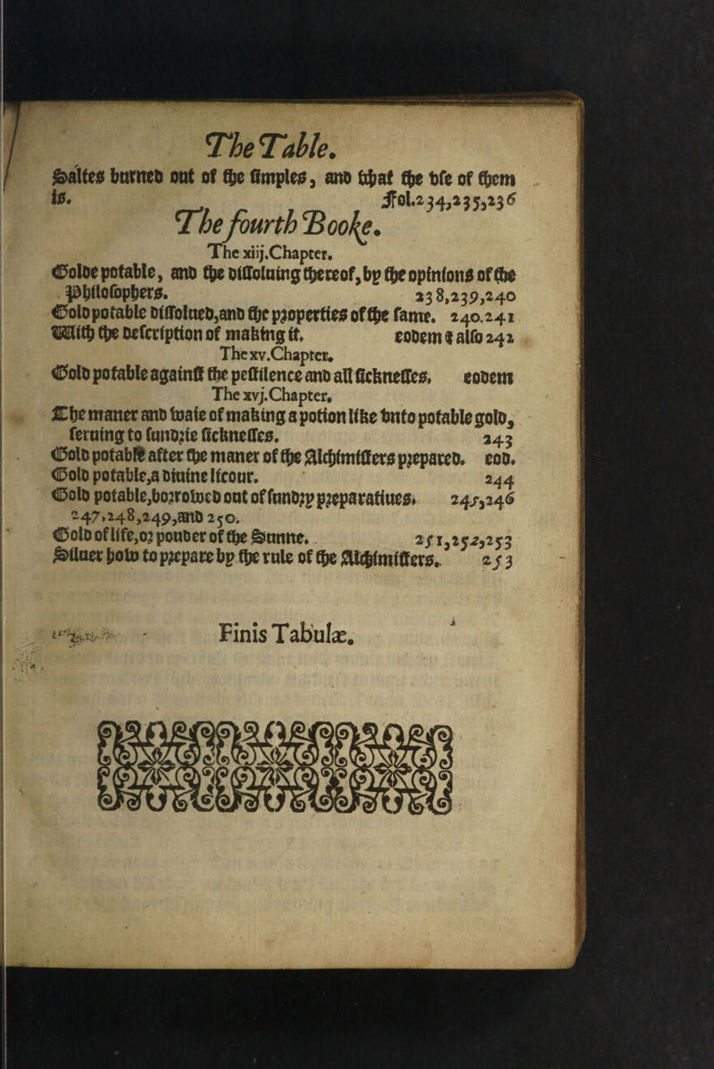 Saltes burned out of fhe fimples, anb pat the ble of them is. | Fol.2 34, 2355236 The fourth Booke. The xiij, Chapter. Golde potable, and the diſloluing thereof, by tbe opinions of che Philoſophers. 238,239,240 Sold potable diſſolued, and the properties ol the fame. 240.241 With the deſcription of making it. eodem € allo 242 The xv. Chapter. Gold potable againſt the peſtilence and all ſickneſſles, eodem The xvj. Chapter. Che maner and wate of making a potion like vnto potable gold, ſeruing to lundzie ficknefes. 243 Gold potable after che maner of the Alchimtſters prepared. eod. Gold potable, a diuine licour. 244 Gold potable, boꝛrowed ont of ſundzy pꝛeparatiues. 2455246 247,248, 249, and 250. Gold ok life, oꝛ pouder of che Sunne. 25152525253 Slluer how to prepare bp the rule of che Alchimitters. 253 Finis Tabulæ. e 98 n e — * — —— — — UNES »- — —