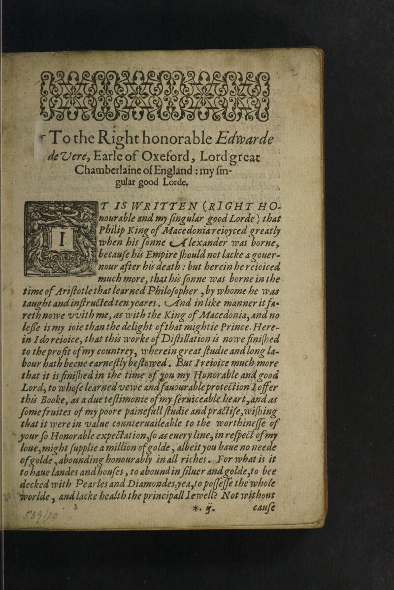 w To the Right honorable Edwarde deZJere, Earle of Oxefbrd, Lord great Chamberlaine of England: my An¬ gular good Lorde* T IS WRITTEN (RIGHT Ho¬ nourable and my flngular good Lorde) that Philip King of Macedonia reioycedgreatly when his fenne tAlexander was borne, becaufe his Empire Jhould not lacke a goner - nour after his death: but herein he reioiced ~ much more, that hts Jonne was borne in the time of Ariflotle that learned Philofopher , by whome he was taught and mflrucled tenyeares. (And in like manner it fit* rethnowe with me, as with the King of Macedonia, and no lefle is my ioie than the delight ofthatmightie Prince. Here¬ in Ido reioice, that this worke ofDifiliation is no we finite d to theprofit of my countrey, wherein greatfludte and long la¬ bour hath beene earneflly be flowed. But I reioice much more that it is flnifbed in the time of you my Honorable and good Lord, to whofe learned vewe andfauourableprotection l offer this Booke, as a due teflimonie of my feruic cable he art, an das femefr nites of my poore fame fullflu die and frail ife,ivi(hing that it were in value counteruaileable to the worthinejfe of your fo Honorable expectation fe as euery line, in refpeii of my loue, might fupplie a million ofgolde, albeit you haue no neede of golde ^ abounding honourably in all riches. For what is it to haue landes and houfes, to abound infiner andgolde,to bee decked with Pearles and Diamondesyea,topoffeffe the who(e worlde , and lacke health the frincipall lew ell} Not without .. ' * caufi