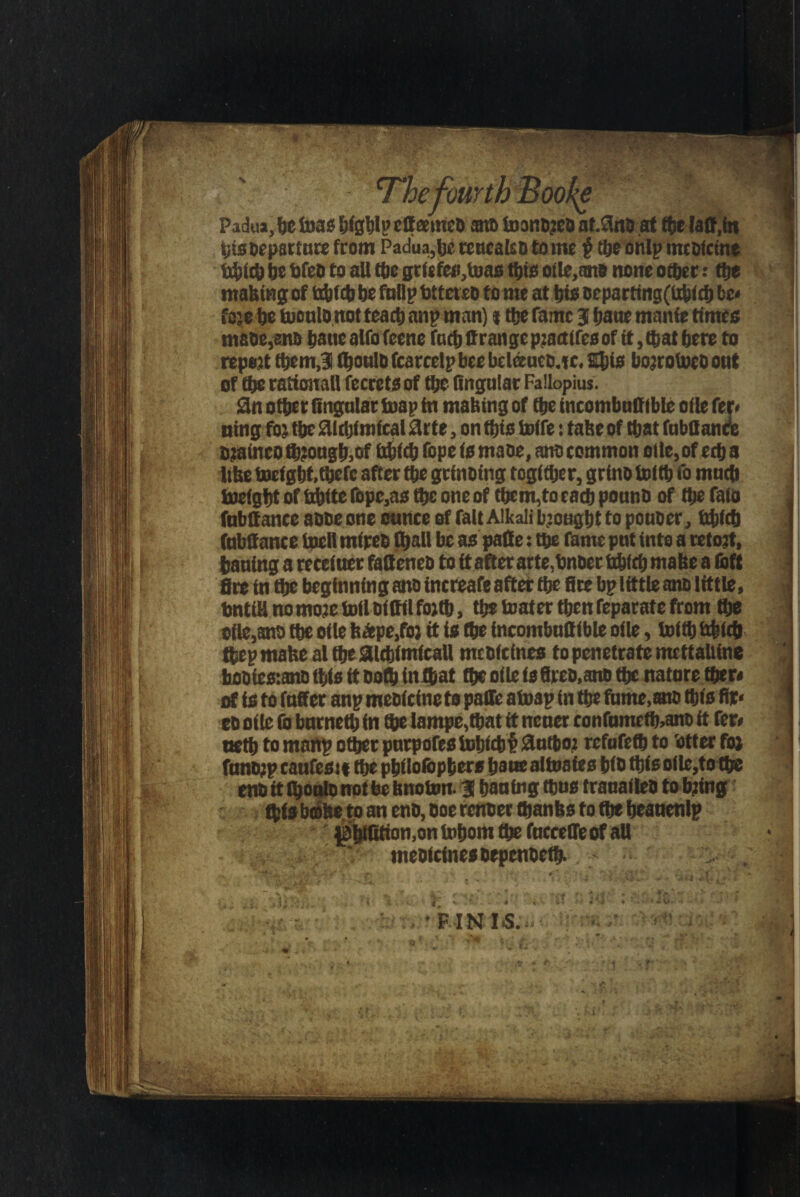 The fourth Booke Padua, be teas Ejigblp etteemeo am Unnoted nt.8nD at (be (at!,in bis Departure from Padua,be teucalso tome $ tbeonlp tncolctne {tblcb be bfeo to all tbe griefe»,toas this ofle,an* none other: the making of Obito befnllp htteteo to me at hie oeparting(libicb be* fa;e be tooulonot teacb anp man) t the fame J bane manie times maoe,eno kauealfofeene facbffrangepjactires of it, that here to report themJ! (honlh fcarcelpbee beldtuco.tc. Shis bojrotoeo ont of the rational! fecrcts of the Angular Fallopius. Sii other Angular toap in making of the incombuffible otic fer< ning fo: the SUcbimical 0rte, on this toife: take of tljat fubttanre sjainco to?ougk,of Irtrtto (ope is mane, ano common olle, of ech a like tocfght,there after the grinning togither, grino toito fo much toeigbt of hhite fopc,as the one of tbem,to each pouno of the faio fubftance aooeone ounce of fait Alkali brought to pouoer, fcbfcb fubtt ance iueil mireb (hall be as paffie: the fame put into a reto?t, hauing a receiuet fattened to ft after arte,hnber ttofcb make a loft fire in the beginning ano increafe after the fire bp little ano little, bntiH no more toil oittil forth, the toater then feparaf e from the of!e,ano the of le fe*pe,foj it is (he incombuttible oile, toith bbfch ftep make al the aicbimicall meotcines to penetrate mcttaliine itooiestano (his ft Doth in that toe oile is fireo,ano the nature (her* of is to fatter anp meoicine to patte atoap in toe fume, a» this fir* eo oile (b burneth in toe Iampe,toat it nener confumeto,ano it fer* neto to manp other purpofestohfcht 3utbo2 refufeto to 'otter for funojp caufest ttoe pbdofcpbers haue altoaies bio tote ode,to (he eno it tooulo not fee hnoton. 3 hauing tons trauadeo to tying ttys bathe t o an eno, ooe renoer thanks to (he beauenlp ^tyAticm.on tohom toe fucce ffe of aU ' meofcinesoepenoeto- >■■■■■