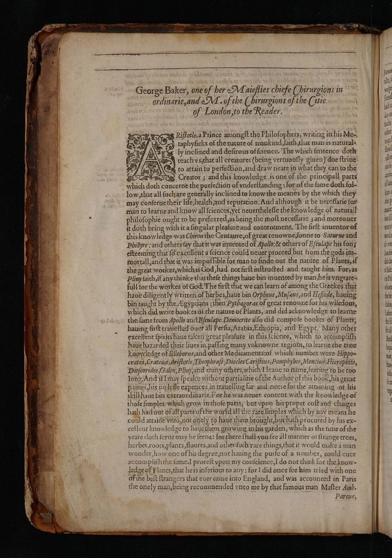 ordinarie,and oA. of the.(_ birurgions of the (ie of London,to the Reader. 3 George Baker, one of her <M aieflies chiefe ( hirurgtons in ec-2g Riffotlea Prince among{t the Philofophers; writing in his Me- 24. taphyficks of the nature of mankind faith that manisnatural es ly inclined and defirous of fcience. ‘The which fentence doth 4 teachvs;that all creatures (being vertuonfly given) doeftrine SfieVeste Creator ; and this knowledge is one of the: principall parts which doth concerne the perfection of vnderftanding : for.of the fame doth fol- low,that all fachare generally inclined te knowthe meanes by the which they may conferue their life,health,and reputation. And although it be neceflarie for man co learne and know all fciences,yet neverthelefle the knowledge of naturall philofophie ought to be preferred,as being the molt neceflari¢ ; and moreouer it doth bring wich icafingular pleafureand contentment, ‘The firft inuentor of thisknowledge was Chiron the Centaure,of greatrenowne,fonne to Saturne and Phillyre sand othersay that it was inuented of Apollo; &amp; others of E/culape his fons eftéeming that fo excellent a fcience could neuer proceed but from the godsim- tmortall and chat it was impoffible for man to finde out the nature of Plants,sf the great worker,whichis God had. not firft inftrudted and. taught him. Foryas Pliny faith,if anythinke tharthefe things haue bin inuented'by man.heis vngrate2 full tor the workes of God. The firft that we can learn of among the Greekes that haue diligently written of herbes,haue bin Orpheus ,Mu/eus,and Hefode, haning bin taught by the “gyptians ; then Pythagoras of great renowne for his wiledom, which did write bookeés af the nature of Plants, and did acknowledge to learne the fame from Apollo: and Efeulape. Democrite allo did compofe bookes of Plants} hating firft-trauelled ouet all Perfia;Arabia,Ethiopia, and Egype.’ Many other excellent fpirits haue taken great pleafure in this {cienee, which to. acco mplifh haue hazarded their liues in.pafling many vnknowne regions, to learne the.tree knowledge of Blleborwsjand other Medicaments:of which number were: Hippo~ crates, Cratena ;Ariftotle,Theopbraft ,Diocles Cariftins,Pampbylus, MonzinsHieropbile, Diofcorides ;Gdlen, Pliny and many othérs,which I leaue to name, fearing to be too lone ‘And iflihay-fpeake without partialitie ofthe Author of chis book, his oreat paines, his nolefle expences in trauelling far. and:necrefor the attaining ot his skill haue bin extraordinarie.F or he was neuer. content with the knowledge of thofe fmples:which grow inthofe patts; but vpon: hispropet coltand charges hath had out oF all parts‘of the world all'the rare fimples which by any means he could ateainie viito,not oncly to haue them brought,but ‘hath procured by his ex- cellent knowledge to hauethem growing inhis garden, which as the ume of the yeare doth fertie may be feene: forthere (hall:you fee all manner ot ftrange trees, herbes,roots,plants,floures,and otherfuch rare chings,that it would make a man wonder,how one of his degree,not having the purfe of a number, could euer accompliththe fame.] proreit ypon my cenfcience,I- do not think for the know- dedge of Planes,that heisinferiour to any : for! did once fee him tried with one of the beft {trangers that euer came into England, and was accounted in Paris the onely man,being recommended vnto me by that famous man Mafter Amb. Paveus ones ri (hou! ai wt elt if fan {us berp male bat nny yards re we Joc dh Sal anPrt qed te inks Labo belt fal ei ha Tat kno ath fon cr