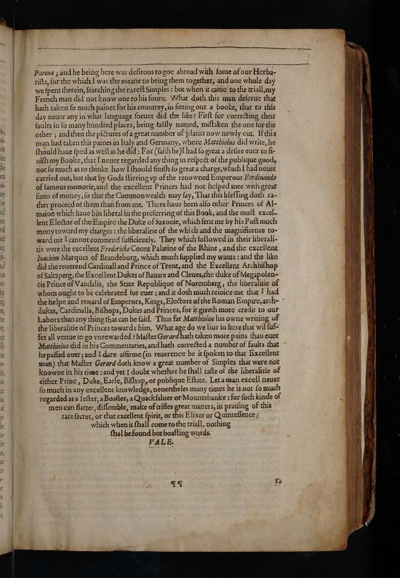 cet i a a NES th AR APS RIT ee Se ee ae nS Pareus ; and he being here was defirous to goe abroad with fome of our Herba- rifts, for the which J was che meane to bring them together; and one whole day we fpenttherein, fearching the ra reft Simples : but when it came to the triall,my French man did not know one tohisfoure. What doth this man deferde thar hath taken fo muchpaines for his countrey,in fetting out a booke, that to this day neuer any in what language foeuer did the like? Firft for corre@ing their faults in fo many hundred places, being falfly named, miftaken the one forthe other ; andthen the pictures of a great number of plarits now newly cut, Ifthis man had taken this painesin Italy and Germany, where Marehiolus did write, he fhould haue fped as well as he did : For (faith he)I had fo great a defire euer to fi; nifh my Booke, that I neuer regarded any thing in re{peét of the publique good, not fo much as to thinke how I fhould finith fo great a charge,which I had neuet carried out, but that by Gods ftirring vp of the renowned Emperour Ferdinando of famous memorie,and the excellent Princes had not helped mee with great {ums of money, fo that the Commonwealth may fay, That chis bleffing doth ra- ther proceed of them than from me. There haue been alfo other Princes. of Al- maine which haue bin liberal in the preferring of this Book, and the molt excel. lent EleGtor of the Empire the Duke of Saxonie, which fent me by his Poft much mony toward my charges : the liberalitie of the which and the magnificence to- ward me I cannot commend fufficiently. They which followed in their liberali- tie were the excellent Fredericke Count Palatine of the Rhine , andthe excellent Toachim Marques of Brandeburg, which much fupplied my wants : and the like did the reuerend Cardinall and Prince of Trent,and the Excellent Archbifhop of Saltzperg, the Excellent Dukes of Bauare and Cleues,the duke of Megapolen- cis Prince of Vandalis, the State Republique of Noremberg, the beret of whom ought to be celebrated for cuer : and it doth muchreioice me that I had the helpe and reward of Emperors, Kings, Elefors of the Roman Empire, atch- dukes, Cardinalls, Bifhops, Dukes and Princes, for it giveth more credit to our Labors than any thing that can be faid. Thus far Matthiolvs his owne writing of the liberalitie of Princes towards him, What age do we liue in here that wil fuf= fer all yertue to go vnrewarded 2 Mafter Gerard hath taken more pains than ever Matthiolus did in his Commentaries, and hath corre¢ted a number of faults that he pafled ouer; and I dare affirme(in reuerence be it fpoken to that Excellent man) that Mafter Gerard doth know a great number of Simples that were not knowne in his time; and yet I doubt whether he fhall tafte of the liberalitie of either Princ, Duke, Earle, Bifhop,or publique Eftate. Leta man excell never fo much in any excellent knowledge, neuertheles many times he is not fo much regarded asa Iefter, aBoafter, a Quackfaluer or Mountebanke : for {uch kinde of men can flatter, diflemble, make of crifles great matters, in praifing of this sarefecret, or that excellent fpirit, or this Elixer or Quinteflence ; which whenitfhall cometothetriall, nothing = fhal befound but boafting words. (ee PMR