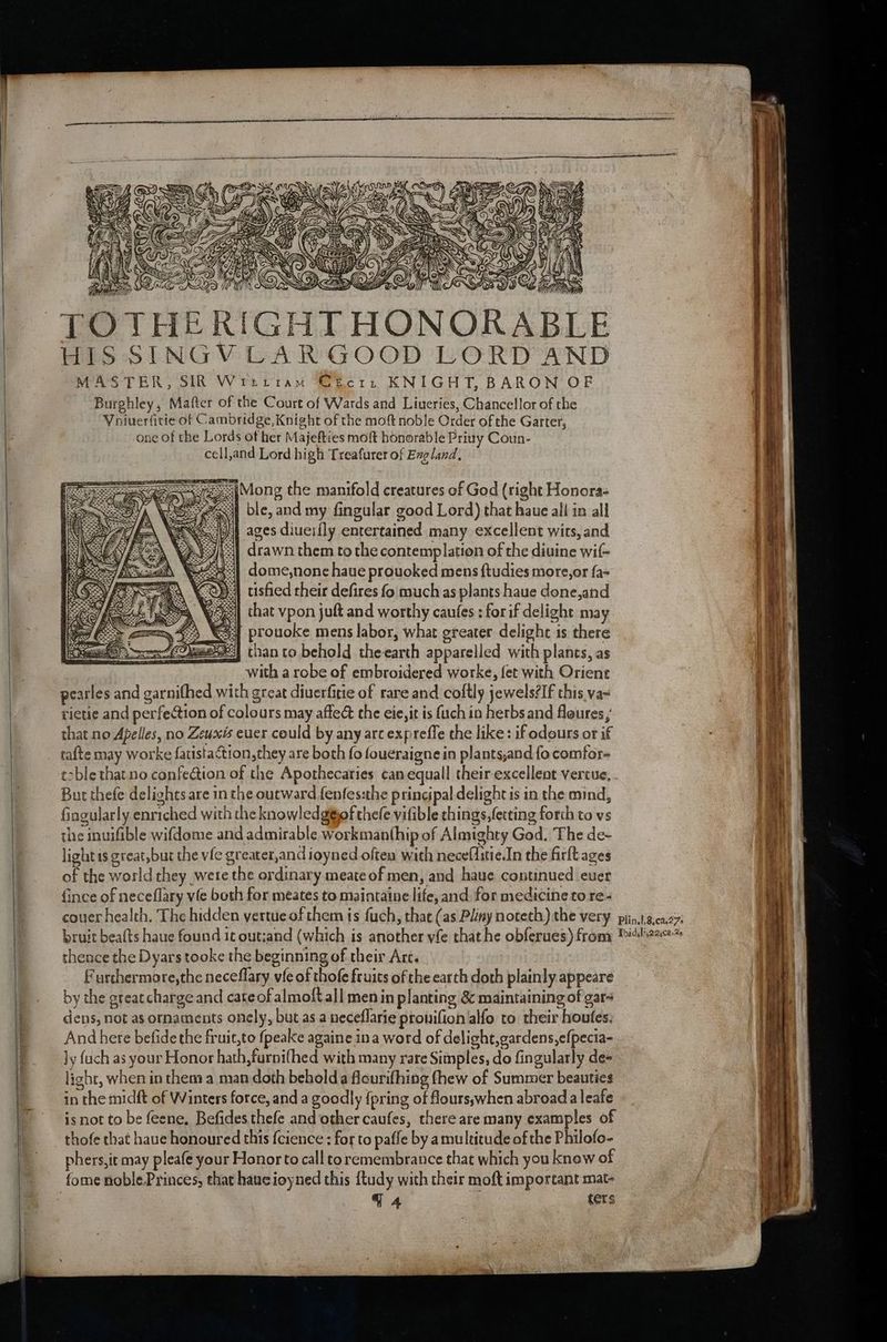 = | ll ff ISS q xy ) FS NS x at VOL CAM, ie ie, ©, \ a 3 fhe \ RCE ’ G Or Wey. os i % Fi PCR il MODAL Dic TOTHERIGHT HONORABLE HIS SINGVCAR GOOD LORD AND MASTER, SIR Wrttiam €Ecri KNIGHT, BARON OF Burghley, Matter of the Court of Wards and Liueries, Chancellor of the Voiuerfitie of Cambridge, Knight of the moft noble Order of the Garter, one of the Lords of her Majefties moft honorable Priuy Coun- cell,and Lord high Treafurer of England, sé. {Mong the manifold creatures of God (right Honora- ps5 ble, and my fingular good Lord) that haue all in all =e) ages diueifly entertained many excellent wits, and | drawn them to the contemplation of the diuine wif- dome,none haue prouoked mens ftudies mote,or fa- usfied their defires fo much as plants haue done,and that vpon juft and worthy caufes ; forif delight may 54 prouoke mens labor, what greater delight is there #3) than to behold theearth apparelled with planes, as with a robe of embroidered worke, fet with Orient peatles and garnifhed with great diuerfitie of rare and coftly jewels?If this.va~ rietie and perfection of colours may affect the eie,it is uch in herbs and floures that no Apelles, no Zeuxis eucr could by any arc expreffe the like: if odours or if tafte may worke fatistaction, they are both fo foueraigne in plants,and fo comfor- t>ble that no confection of the Apothecaties can equall their excellent vercue, But thefe delights are in the outward fenfes:the principal delight is in the mind, fingularly enriched with the knowledg@iof thee vifible things,fetting forth to vs the inuifible wifdome and admirable workmanthip of Almighty God. The de~ light is great, but the vfe greater,andioyned often with neceflitie.In the firlt ages of the world they were the ordinary meate of men, and haue continued ever {ince of neceflary vie both for meates to maintaine life, and for medicine to re- couer health. The hidden yertue of them is fuch, that (as Pliny noteth) the very. piin.t.g,ca27; bruit beafts haue found it out;and (which is another vfe that he obferues) fromy Pith thence the Dyars tooke the beginning of their Arc. Furthermore,the neceflary. vfe of thofe fruits of the earth doth plainly appeare by the greatcharge and cateofalmoft all men in planting &amp; maintaining of gar- dens, not as ornaments onely, but as a neceflarie pronifion alfo to their houfes, And here befide the fruit,to fpeake againe ina word of delight,gardens,efpecia- ly fach as your Honor hath,furnifhed with many rare Simples, do fingularly de« light, when in them a man doth beholda flourifhing fhew of Summer beauties in the midft of Winters force, and a goodly {pring of flours;when abroada leafe is not to be feene, Befides thefe and othercaufes, there are many examples of thofe that haue honoured this {cience ; for to paffe by a multitude of the Philofo- ~__ phers,it may pleafe your Honor to call to remembrance that which you know of fome noble.Princes, that haueioyned this ftudy with their moft important mat- qa {ers