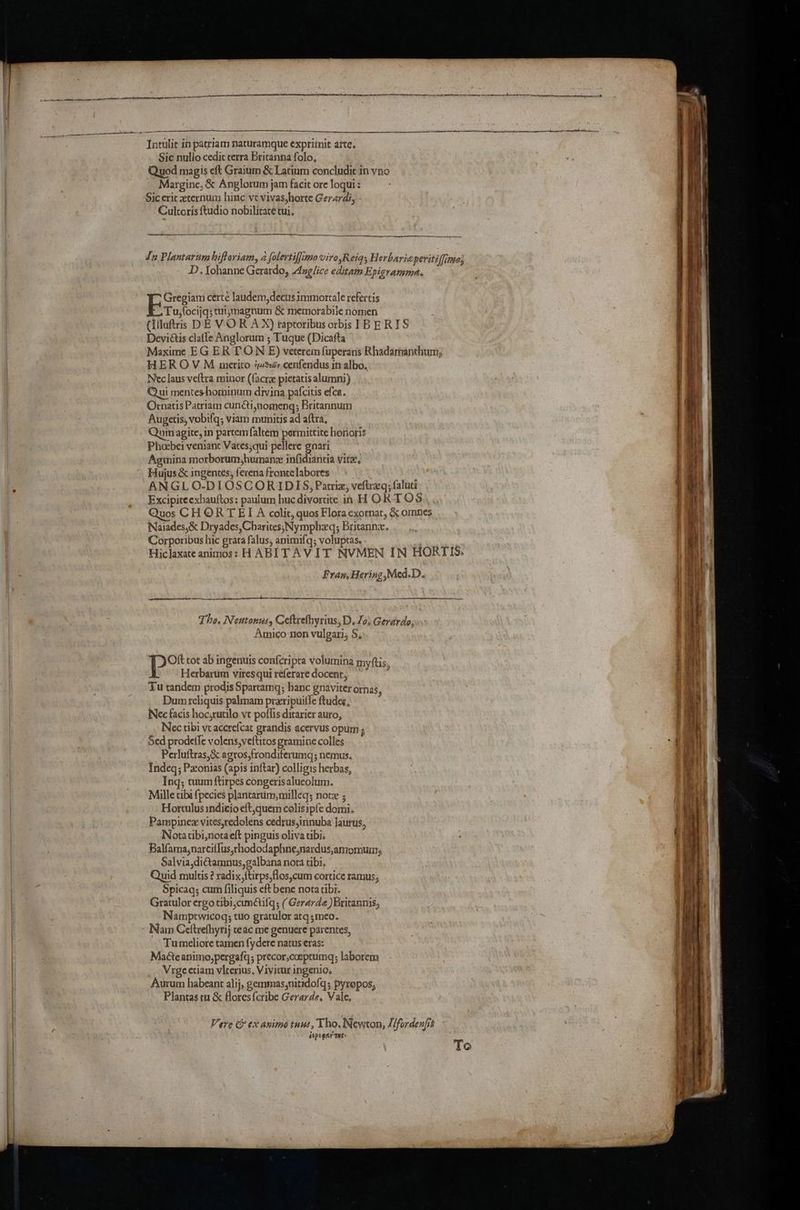 Sic nullo cedic terra Britanna folo, Quod magis eft Graium & Latium concludic in yno Margine, & Anglorum jam facit ore loqui: Siceric xternum hinc ve vivas,horte Gerardi, Cultoris ftudio nobilicate tui. Jn Plantariam hiftoriam, a folertifjimoviro,Reiq; Herbaricperiti {fimo} D,. Johanne Gerardo, Axglice editam Epigramma. Gregiam certe laudem,decus immortale refertis P. Tu,focijq; tuijzmagnum & memorabile nomen (Iiluftris DE VOR AX) taptoribus orbis IB ERIS Devictis clatle Anglorum ; Tuque (Dicafta Maxime EG ER TON E) veterem fuperans Rhadamanthum, HEROVM umetito iy, cenfendus inalbo, Nec laus veftra minor (facrz pictatis alumni) Qui mentes-hominum divina pafcitis efca. Ornatis Patriam cunéti,nomeng; Britannum Augetis, vobifq; viam munitis ad aftra, Quim agite, in partem falcem permittite horioris Phosbei veniant Vates;qui pellere gnari Aginina morborum,humanz infidiantia vite. Hujus & ingentes, ferena fronte labores ; ANGLO-DIOSCORIDIS, Patriz; veftraq; faluti Excipiteexhauftos: paulum hucdivortite in H ORTOS uos CHORT ET A colit, quos Flora exornat, & omnes Naiades,& Dryades,Charites; Nymphzq; Britannx. Corporibus hic grata falus, animifq; voluptas, Hiclaxate animos: HABIT AVIT NVMEN IN HORTIS: Fran, Hering,Med.D. A a eh) Sk 5 ur RR LR Tho, Nentonus, Ceftrefhyrius, D. Jo; Gerardo; Amico non vulgaris S, Oft tot ab ingenuts confcripta Volumina my(tis Herbarum viresquireferaredocent, ~~ Tu tandem prodis Spartamg; hanc gnaviter ornas ‘ Dum reliquis palmam przripuille ftudes, Nee facis hoc,rutilo ve poflis ditarier auro, Nec tibi vt accrefcat grandis acervus opum ; Sed prodeffe volens,ve{titos gramine colles Perluftras,& agros,frondiferumg; nemus, Indeq; Pzonias (apis inftar) colligis herbas, Ing; tuum ftirpes congerisalueolum. Mille cibi {pecies plantarum, milleq; note ; Hortulus indicio eft,quem colisipfe domi; Pampinez vites,redolens cedrus,innuba Jautus, Notatibi,nota eft pinguis oliva tibi. Balfama,narcilfus,rhododaphne,nardus,amomum, Salvia,di€tamnus,galbana nota tibi. Quid multis ? radix,{tirps,flos,cum cortice ramus, Spicaq; cum [iliquis eft bene nota tibi. Gratulor ergo tibi,cunAilq; ( Gerarde ) Britannis, Namptwicoq; tuo gratulor atq;mco. - Nam Ceftrefhyrij ceac me genuere parentes, Tumeliore tamen fydere natus eras: Made animo,pergafq; precor,cosptumq; laborem Vrge etiam viterius, Vivitur ingenio. Aurum habeant alij, gemmas,nitidofq; pyropos, Plantas tu & Aores{cribe Gerarde. Vale, Vere & ex anime tnus, Tho. Newton, //fordenfis depogey THs» To