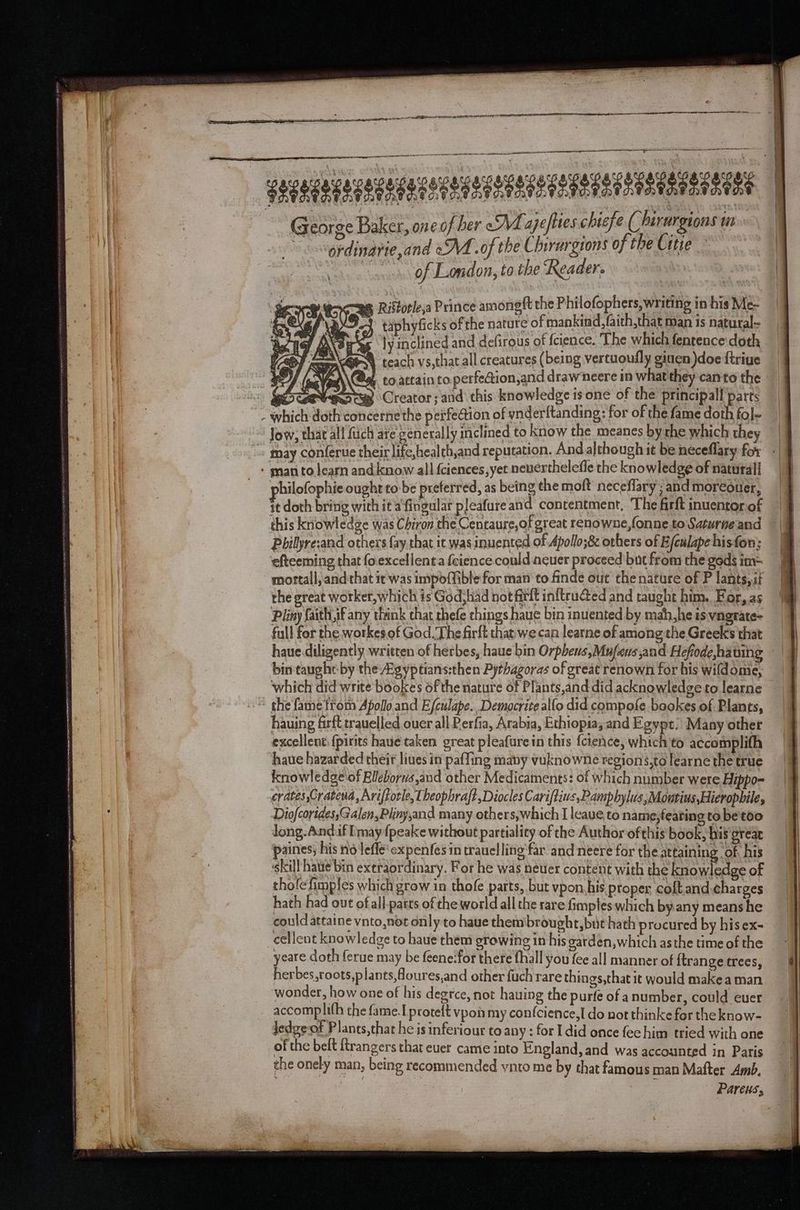 a pn ER Re RTE RR I SENHA rg ES a LOT —— nn ~ a 8 socegereuacegererasecesensesese sees yee gees o y r) ig C) = ry ° George Baker, one of her <M. ajefties chief eC hirurgions in \ g¢dinarie,and oA .of the Chirurgrons of the Citie of London, to the ‘Reader. Riftotleya Prince among ft the Philofophers, writing in his Me- } taphyficks of the nature of mankind, faith, that Man is natural~ he, HG ly inclined and defirous of fcience. The which fentence doth VOT ms mrGeoy teach vs,that all creatures (being vertuoully giuen doe ftriue 16) / (na 4, toattain to. perfection,and draw neere in what they canto the Sees Creator; and this knowledge is one of the principal! parts - Jow, that all fuch are. generally inclined to know the meanes byrhe which they philofophie ought to-be preferred, as being the moft neceflary ; and moréouer, it doth bring with it'a fingular pleafureand contentment, The firft inuentorof | this knowledge was Chiron the Centaure,of great renowne,fonne.to Saturne and — a Pbilyre:and others fay that it was inuented of Apollo;&amp; others of Efeulapehisfon; | ‘efteeming that fo.excellent a {eience could ncuer proceed but from the gods im= mortall, and that it was impoffible for man to finde out thenature of P lants, it the great worker,which is God, liad not firft inftructed and taught him. For, as Pliny faith if any think that thefe chings haue bin inuented by mah,he is vngrate- full for the. workes.of God. The firft that we can learne of among the Greeks that which did write bookes of the nature of Plants,and did acknowledge to learne the fame trom Apollo and E/culape.. Democrite alfo did compofe bookes of Plants, hauing farft trauelled ouer all Perfia, Arabia, Ethiopia, and Egypt; Many other excellent: {pitits haue taken great pleafurein this {cience, which to accomplith haue hazarded their lives in paffing many vuknowne regions.to learne the true knowledge'of Elleborus and other Medicaments: of which number were Hippo- crates ,Crateud, Ariftotle, Lheophrajt,Diocles Cariftius,Pamphylus,Moutins Hieropbile, DiofcoridessGalen,Plinysand many others,which I leave to name,fearing to be'too Jong-And.f [may {peake without partiality of the Author of this book, his great paines; his no lefle‘expenfes in trauelling'far and neere for the attaining ‘of, his ‘skill hae bin extraordinary. For he was neuer content with the knowledge of thofefimples which grow in thofe parts, but vpon, his proper coftand charges hath had out ofall-parts of the world all the rare fimples which byany means he could attaine vnto,not only to haue thembrought, but hath procured by his ex- yeare doth ferue may be feene:for there fhall you fee all manner of {trange trees, herbes,roots,plants,foures,and other fuch rare things,that it would make a man accomplith the fame.I proteft vpon my confcience,I do not thinke for the know- ledge of Plants,that he is inferiour to any: for I did once feehim tried with one of the belt ftrangers that euer came into England, and was accounted in Paris the onely man, being recommended ynto me by that famous man Mafter Amb, Parents,