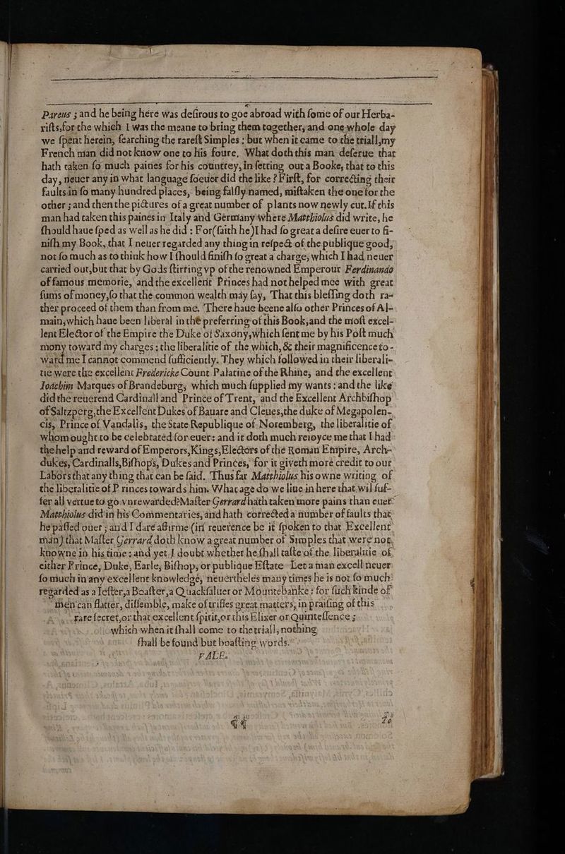 Pareus ; and he being here was defirous to goe abroad with fome of our Herba- rifts,forthe whieh 1 was the meane to bring them together; and one whole day we {pent herein, fearching the rareft Simples ; but when it came to che triall my French man did not know one to his foure, What doththis man deferue thar hath caken fo much paines for his counttey, infetting outa Booke, that to this day, rieuer any in whac language foeuer did the like ? Firft, for corre@ing their faultsin fo many hundred places, being falfly named, miftaken the one for the other ;and chenthe pictures of a great number of plants now newly cut. If this man had taken this paines in Italy and Germany where Matthiolus did write, he fhould haue {ped as well as he did : For(faith he )I had fo great a defire euer to fi- nifh, my Book, that I neuer regarded any thing in refpe@ of the publique good, not fo much as to think how I fhould finifh fo great a charge; which I had neuer cartied out,but that by Gods ftirting vp of the renowned Emperour Ferdinando of famous memorie, andthe excellent Princes had nothelped mee with great fums of money, fo that the common wealth may fay, That this bleffing doth ra~ ther proceed of them than from me. ‘There haue beene alfo other Princes of Al- main; which haue been liberal in thé preferring’of this Book,and the moft excel- lent Eleétor of the Empire the Duke of Saxony,which fent me by his Poft much mony toward my charges : the liberalitie of the which, & their magnificenceto - watd me I cannot commend fafficiently. They which followed in their liberali- tie: were the excellent Fredericke Count Palatine of the Rhine; and the excellent Toachim Marques of Brandeburg; which much fupplied my wants :and the like didthe reuérend Cardinall and Prince of Trent, and the Excellent Archbifhop of Saltzperg,the Excellent Dukes of Bauare and Cleues,the duke of Megapolen- cis, Prince of Vandalis, the State Republique of: Noremberg, the liberalitie of whom ought to be celebrated forever: and it doth much reioyce me that [had thehelp and reward of Emperors, Kings, Eledtors of the Roman Empire, Arch- dukes, Cardinalls,Bifhops, Dukes and Princes, for it giveth moré credit to our Labors that any thing chat can be faid. Thus far Matthiolus hisowne writing of the liberalitie of Princes towards him. Whacage do we live.in here that, wal fuf- Masthiolus did'in his Commentaries, and hath correQed a number of faults thae: he'paffed over ; and I dare affirme (iri reuerénce be it {poken to char Excellent. mn} that Mafter Gerrard doth know agreat number of Simples that were'net Knowne in his tine sand yet,J doubt whether he.fhall talte of the, liberalitic of either Prince, Duke, Earle; Bifhop; or publique Eftate » Leo a man excell neuer fo much in'any excellent knowledge, neuerthelés many times he is not fo much. regarded as a Tefter,a Boafter,a Quackfaluer or Mountebanke ; for firch Kinde of “men ‘can flatter, difllemble, make of wifles great matters, in praifing of this rare fecret,or that excellent {pirit,or this Elixer or Quinteflence 5 which when it {hall come to thetrial!; nothing fhall be found but boafting words.” VALE.