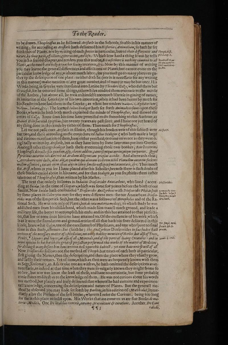 nl Spies a ee Lo the Reader. to be drawn. 7 Acophrajtus.as he followed 4rifforle in the Schoole, fo alfo in his manner of writing ; for according as 4rijfotle hath deliuered his i/loria'Animalinin, fo hath he fet . forth this of Plants, noc by writing ofeach /pecées in particular, butof their differences and ThephHif. mature,by their parss,aff ections,gencrationssand Life, VWhich how hard.a thing icwas he tells 241-7 you in his fecond chapter,and renders, you this reafon,Becanfethere ws nothing common to all Syusier 8 ua Plants.as the month aind belly 1s to other tiningtreatires,croe-Now by this mannet Of WritiN® cei menoe- you thay learne che general] differences.and afie ions of Plantsjbut cannot come to the paar particular knowledge of any,wichout much labor ; for you muft go to many places to ga- ther vp the de{cription of one plant : neithet doth he (nor is irneceffarie for any writing in this manner) make mention of any great numbet;and of many it may be but once. His Works being in Greeke were tran(lated into Latine by Theodore GaXa, who did them but Gracafide,for he omitted fome things,otherwhiles sendred them conttarietothe minde ofthe Author ; butaboue all, he took tohimfel fecoomuch libertie in giving of names: in imitation of the Greeke,or of his own inuention,when it had been betrer by much for his Reader tohaue had themin the Greeke; as when hee renders *menpoo, UA gitatorini : ‘bnscSmor, Solaris,erc. The learned Juliws Scaliger-hath fet forth Asimadverfiones vpon thefe Books,wherein he bath both much explained the minde of Taeophraflus, and thewed the errors Of GaXa, Some {ince his time hane promifed todo fomething to this Authour,as Daniel Heinfius and Spigélias,but twenty yearesare paft fince, and I haue not yet heard of any thing done in this kinde by either of them: Thus muth for Theophrajtas. oe Let me not pafle ouer 47i/tot/e in filence, thougirhis:bookes writ of chisfubie&amp; wete ariporie. but two,and the{e according co the conjecture of fulins Scaliger: (who hath made a large ahd Curious exaniination of them,haue either perifhedjor come to vs not as they were 0- rigi nally written by, 474/torle, but as they haue been by fome later mian put into Greeke: Amongft other things Sca/izer hath thefe concerning thofe two bookes ; Redré textrind Theophrafti detract fila quadam,y/q;, clavos additostamet{i neque aurcosneque purpureos, Quod [Tprotinus autorem tibidarivs ad Arabum diligentiam propius accedit. And afterwards thas : Attribuere viri doiti, alins aly,at quidem qut alicrim viderem nihil Planudem antorem facienti _ wnalim alfentiri ; extant enim illius alys in libris fimilisveftiqia femsilatinietatis, ec. Thus much for .4ri/t,;whom as you fee I haue placed after his Scholler;becaufe there is fach doubt of thefe bookes caried about in his name,and for that Sealigér,as you fee,thinks them rather taken out of Theophra/tus,than written by his Matter. . | : The next that orderly followes is Pedacins Diofcorides Anszarbens, wholitied (accor- picfrorides. ding to Suidas)in the time of Clcopatra,which was fome few yeares before the birth ofour Savior. Now Suidas hath confounded * Disfcorides Anaxarbeus with Diofcorides Phacas-but ssonopidds Ara. by fome places in Galew you may fee they were different men: for our Anazarbean Diofco- Heel sdetg vides was of the Emperick Se@,but the other wasa follower of Herophylus and of the Ra- eaS#id, tional Se&amp;. Hewrit not only of Plants,but ae rota materia medica, to which ftudy he was addicted euen from his childehood, which made him trauell much ground, and leade a military life,the better to accompli(h his ends: andiin this hee attained to that pérfe&amp;i- on, that few or none {ince histime hane attained to. Of the exellencie of his work which is aS it were the foundation and ground-worke of all that hath bin finee delivered in this SEN had kinde, heare what Ga/en,one of the excellenteft of Phyfitians, and one wlio {pent no fmal facile fib.Ge : time in this ftudy,aftirmes: But ({aithhe) the AnaXarbean Diofcorides infine bookes hath procm. written of the necelfary maticr of Medicine, not onely taking mention of Herbes but alfo of Trees, myne opinion he hat hwith the createft perfection performed this worke of the matter of Medicine for although many before him hane written well upon this Subiect , yet none hanewrit fo well of all. Now Diofcorides follows not the method.of Theoph.but treats of each herb in particular, firft giuing the Names,then the defcription,and then the place where they vfually grow, and laftly their vertues. Yet of fome,which as then were as frequently known with them as Sape,Rofemary,an Afh or oke tree are with vs, he hdth omitted the defcriptions as yn- heceffaric,as indeed at that time when they were fo vulgarly knewn they might feeme fo to bee , but now wee know the leaft of chefe; and haue nocertaintie, but fome probable coniectures to direét vs to the knowledge of them. He was not curious about his words nor method,but plainly and truly deliuered that whereof he had certaine and experimén- tall knowledge, concerning the defcriprionand nature of Plants. But the generall me- thod he obfertied you may finde fet forth by Barhine,in his edition of Mafthiolus,imame- diatly after the Preface of the fir booke. whereto I refer che Curious , being too long for mein this place to infiftypom. His Works that are come to vs are fiue Books de ma- | teria Medica, One De letalibus. vencnis,corummq; pracautioné cr curatione, fxnother, De Cane | Hy; | rabide, ee