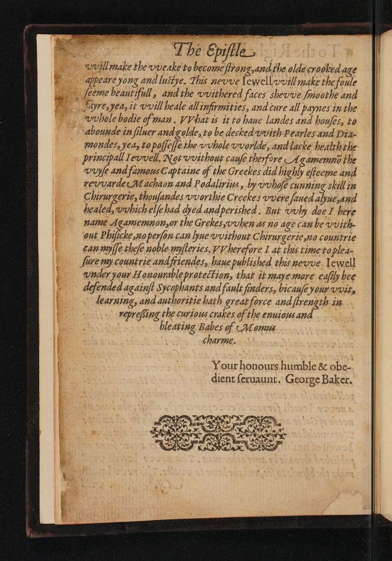 The Epiftle- uvillmake the vveake to become tiang,and.the olde crooked age Ape art yong and lustye. This nevve lewell.vvill make the foule eme beautifull, andthe vvithered faces shevve fmoothe and re, yea, it vvill heale allinfirmities, and cure all paynes in-the ~wuhole bodie of man. VV hat is it to haue landes and honfes, to abounde in ſiluer and golle, to be decked vvith Pearles and Dia- mondes, yea, to poſſeſſe the vvhole uvorlde, andlacke health the principal Tevvell, Not vvithout caufe therfore Agamemno the vuyfe and famous C aptaine of the Greekes did highly efteeme and rev warde M achaon and Podalirius, by vvhofe cunning skill in Chirurgerte, thoujandes vvorthie Creekes uvere ſaued alpue, and healed,vvhich elfehad dyed andperiched. But vvly doe I here name Agamemnon,or the Grekes,uvuhen as no age can be vvith- out Phificke no perfon can ue vvithout Chirurgerie,no coumtrie canmylfethele noble nyſteries, VV herefore I at this time toplea- ſare my countrieandfriendes, ſuue published this neuue Iewell under your Honourable protection, that it maye more eafily bee defended againft Sycophants and fault finders, bicaufe your Uvit, learning, and authoritie hath great force and ftrength-iz reprefiing the curious crakes of the enuious and bleating Babes of (Nl omuus Charme.