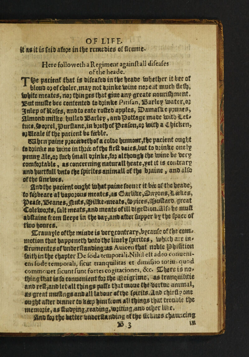 it as it is faiD afore in the rcmebies of flcume* Here followcth a Regiment againft aii difeafcs ofthe hcade. T^e patient that is bifeafeb in tlie heabe tobefher it tec of 1 blouDarofeholer^mapnotbrtnfeefcnne no?eat much flclt?* tohitemeates,nortbingcsthatguteanp greate nounC^ment. jgut mufte bee contented to brinbe Pitifan, iSarlep mater,o? gnlep of Kofes, anoto eate rotteo apples, H>amafbe prunes, jaimonbmtlbe huUeb ©arlep,anb^ottage maoe teitb iLct# tuctJ^o?reljpurflanc,mb?Bt|>ofge8fon,o;toitl) a Chtcben, •;©eale if the pacient be feeble. S&btn paineproceebethof a coloc humour,thepacient ought tebrmhe no tome in th?fc of tb« ftrft bates,but to Diinbe onelp pennp aie,or fucb (mall orinbe,for although th® toinc b2 bEl'£ comfortable, as concerning naturall heate,?*t it is contrary anoburtfull bnto t&e fpirttesantmall of t£8 braine, anb alfb oftbefinetocs. 2nb the patient ought toh*t paine foette r it bee of the beabe, to fe'rbeare al baporous meates>as C3arlibe,£Dnpons,ilcebcs, J3eafe,^arttS,$trts,^tlbemieat0,&>nces,SpuftarD great Coletoorts, fait meats, anb meats of ill bige&iom&lfa fe e mutt abttaine from fleepe in the bap^nb after (upper bp the fpace of ttoo honres. • SErauaple ofthe minbe is ber&contrarp,b£eanfe of the tem * motion that bappenetb bnto the Intel* fpirttes, tobnb are in * ttrumentesof totberttanbingias Auicen that noble pbiStton faitb in the Chapter De Ibda tetnporali.Nihil elt adeo conueni- ensfodetemporah, ficut tranquilitas ct ditmfino to'iu.quod commruct ficuntfunt fortescogttaciones, &c. Sphere IS UO» thing that is fo conuentent for the $jctgrime, as tranquilitte anb reft,anb let all things paffe that matte the bertue animal, as great muttngs anOall labour of the fpirits.&nb chiefl?one ought after Dinner to beep him ftoal *N thins® that trouble the nwmorte, as ftuDptng,reabing,toriting,ano other Uic. $no for the hatter bnoerttanbuig ofthe ttc&nes charnictng w.; v 3 **