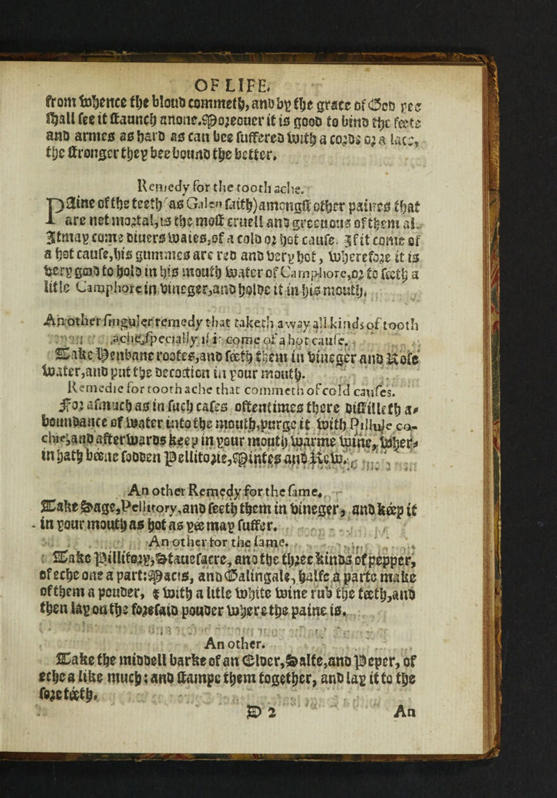 from thence the blotto commeth, and bp the grace of <£5od pcs Shall fee it (launch anonc,Sj9o;eoucr it is good to bins the frits ana arntes as bat a as can bee fufferea tenth a coto*' o; a lac:, t[)c Wronger tbe? bee bound the better. Remedy for the tooth sche. p3me ofthetcetfr as Galen fatt^amonglf other paiircs that 1 are net mortal, ts the moH eruell ana grcctiais oftfcem aL 3tma? come dinerstoates.ef a cold o; bet cattfe. jf it come of a bst cauff,l)is gtimmes arc red and bsrphet, toljerete it is tier? goto to bold in tjis mouth tester of Cam$iore,o; to (&tb a title Camphorcin amegsr,suable it in tjis rapuhj, An other fmguler remedy that taketh a way all kin ds oftooth ; .ache/pecialiy1/ ir corrse of ahotcaufe. Sake henbane roofes,and feefh them in teinegcr and Kofc toater,and put tjje decoction in pour mouth- Remedie for tooth ache that commetn ofcolc! caufes. i?o; afmucb as in fueh cafes oftentimes there ntflftlleCIi a* boundance oftenter intottjemoutp,purge it te>itb Piliuj e ca- chi^and aftertnards keep in pour mouth tuarme Intne^boljier^ in bath bane fooden pellitotfe^intjes ajid ' ' ;v2 An other Remedy for the fame, Sake^agejPeilitory^andfeettj them in bineger, andkaptf - in pour mouth as hot as pee map fuffer. An other tor the tame. 2Cake piUieojpj&taucfacrc, ana ttjc tl^ee kinds of pepper, of echo one a partisans, and (fealingaU, halfc k parte make of them a peuder, % tenth a Ittle tobitc fcotne rub the teeth,and then Up on the fojefcua pouder inhere tpe paine is. • • • • n ' '•   ' ■; If.:: ' ’ r Another. . 2Uke the miadell barke of an $laer,&aife,an& peper, of eebe a like much: and ffampe them together, and Up it to the fo*e teeth* An