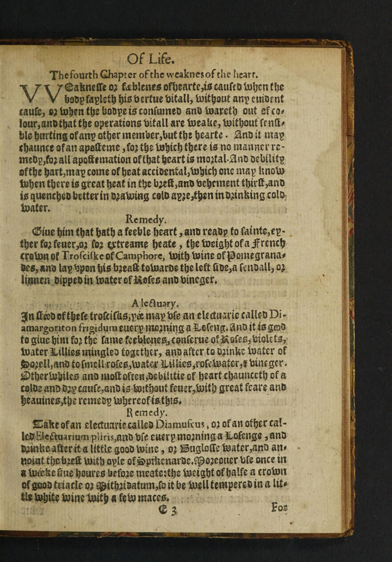 Thefourth Ghapter of the weaknesofthe heart. \T\ /^afeneflfeo; foblencsofbearte,tscaufeDtoljcnthe V V boopfaplethbisbertuebttall,toitboutanpcmOfnt taufe, e^tohentheboapeisconfumeD ano toarefh out ef eo# lour,ano that the operations bitall are toeaUe, without frnCE^ blc hurting ofanp other member,but the hearte. Hno it map ebaunce of an apolteme ,foj the tobich there is no manner rc~ meDp,fo;all apoftf matton of thatheart is mojtal#no oebiUtp of the hart,map come of heat accioentai,tobich one map imoto tohen there ts great heat in the b#ft,ano Vehement tbirft,ano is quencheo better in ojatoing coU) apje>tben in oinking colb boater. , Remedy. <E5iue him that hath a feeble heart, ano reaop to fainte,cp- therfo^feuew fo? eytreame heate, thetoeightofaifrcnch croton of Trofeilke of Camphorc, toith toine of pomegrana# Oes, ano lapbpon bis bjeaft totoaroe the left Coe,a fenoall, o£ li.nnen otppeo in boater of Kofes ano btneger. A leftuary, 3(n tteeO of thefe trofci’Cks,pa map fcfe an eUctuarie calico Di- amargonton frigidum eucrp mottling a 2Ufcng. $no it is grab to giuc him foj the fame feebteneSjConferue of kofes,biokts, boater ^Lillies mingles togethe r, ano after to tmnfec boater of $>o;ell,ano to fmcll rofes,toata* Clinics, rofctoater, $ bine gcr. #>tbcrtobiles ano rnoft often,oebilitie of heart chaunccth of a colOe ano D;.pcaufe,anO is toithout feuer,toith great fears ano |jeauines,the remetsp tohercofsis this# Remedy. 53akeofan elcctuanccalleo Diamufcm, oj of an other cal¬ ico Eicftuarmm p’iiris,ano bfe cuetp morning a ilofcnge, ano tmnke after tt a little gooO toinc, oj Buglofte boater,ano an# tioiat theb^eft toith oplc of ^ptfecnaroc.fpojeouer bfe once in a tocekefiue houres before meate:the boeight of halfe a croton of gooo triaele oj ^ithnoatum,fo it be toell tempereo in a ItU tie tohite toine toith a feto maces. %> Fos