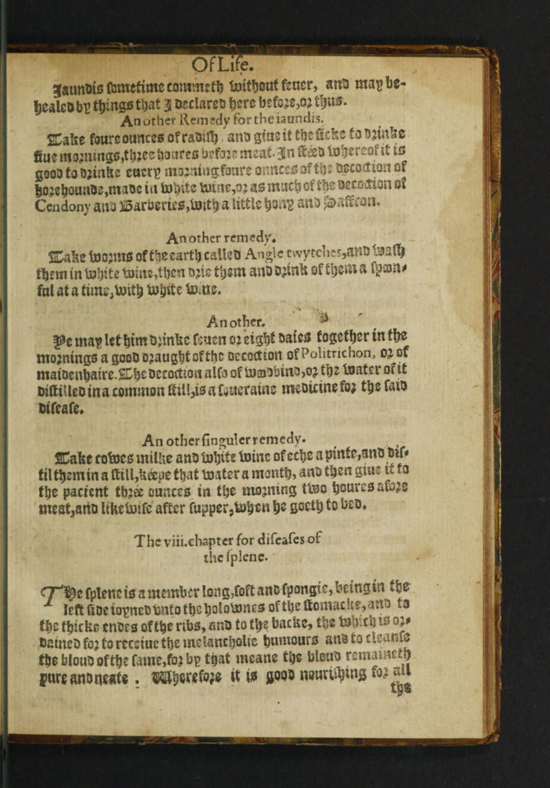 . • • ^aunbis fcmcftmc commcfb Imtbauf fetter, anti ma$> be- ijealcDbu things that 3 ^c’a^s here befo;e,o*tbw$- An other Remedy for the iaundis. 2CaIit fourcounces ofrabid) anb giant tbcftcke fobjinke fiuemo;mng0,tb?^boaresbsfaj?meat3In®*btDb«r2ofit ifi gooD to ojinfee caerp mojmngfoure onnees oftb: Decoction of tio)eboHub0,mabc in inl)its feline,o? as much of tbs beco&ion of Cendony auo Barberies,totth a little ana paaftion. Another remedy* jCaie toojmcs of theearth callcb Angie twy?chcs,anb 1#aflp them in toijite feline,then ojie them anb D^ink of them a fpson* fal at a time}toitb tubste tonic. Another, ^ pe map let him thinks Cmcn o? eightbaies foffctfjer in tbs mornings a goobojaughtoftbc Decoction of Politrichon, oj of matDenbaire.SCbebecoctton aifo of fejaiDbinOjOj the fejafer of ft bitfiUeb in a common ftili,is a Cancratne meDicinefo; tbsfaio bifeafe. An otherfinguler remedy. SCafec rotnes utilise anb fejhtts foinc of echo a pint e,anb bit* til t^emin a ftill,keepe that boater a month, anb then giue it to the pactent tbjee ounces in the moaning ttno hoates aw28 meat,ado likefoife' after fupper,fc>bim h® S°ctt) to beo. The viii.chaptcr for difeafes of the fplene. cjr'^c fplene is a member Ion g,foft anb fpongic, being in left fiDciopncbfento theheletnnes oftheftomucUsymo ta the thicks enbes of the ribs, anb to the backs, the tfeb-ch to oi* DatneD fo; to rcceiac the melancholic humours anb to cleamo the bloub of the fame,fo; bp that means the bloub remameto jurean&neate. W}w«M it is jjoob imirityuig