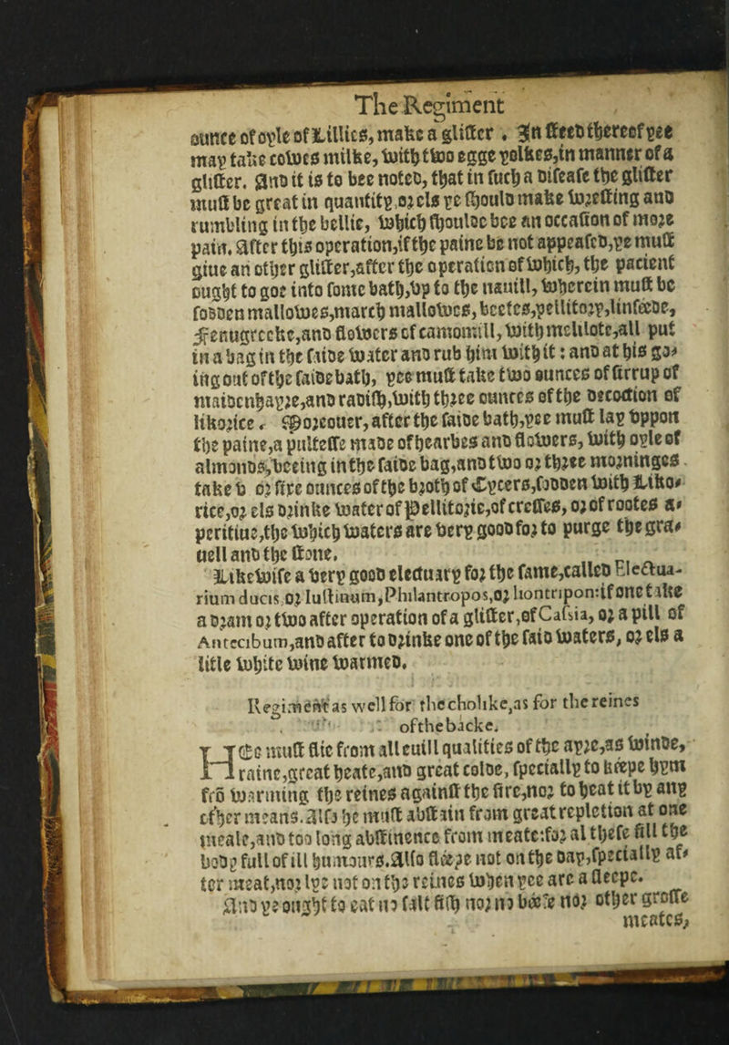 ounce ofople of Lillies, make a glitter ♦ 3?rt Seeutberecf ^ee map take cobocs milfee, buithtbeo egge polfces,in manner of a glitter, flno it is to bee notes, t^at in fucb a oifeafe the glitter mutt be great in quantitpj3;clspeflboulDmakebn;ettinganD rumbling in tty bellie, b&bicb fboulac bee an occatton of mo;e pain, after this operation,#tty paine be not appeafcb,pe mutt giue an otijer glitter,after tty operation of bobick the patient ought to goc into fomc batl),Up to ttje nauitl, tobercin mutt be foBOen malloboes,march maliobucs, bcetcs,pellito;p,linfeeDe, jfenugrccke,ano flobuers cfcamomill,bnttbmeltlotc,all put in a bag in the f use boater ano rub him boitb it: ano at bis go* irtg out of the faioebatb, pee mutt take tboo ounces of ttrrup of maiDcnbapje,am)raoi(b^itbtb^ccunccsoftbe Decoction of liko;ice r spojeouer, after tty faioe bath,pc e mutt lap fcppon tbs paine,a pultefTe msoe of bcarbes ano flotners, toitb ople of almono^becing in the faioe bag,ant) tboo o; tb;«e mominges take k 02 fire ounces of the b;otb of v£pcers,C)t)Den b»itb JUko# rtce,o; els o;inke boater of $)ellito;ie,ofcrctres, o;of rootes a» peritiu:,tbc bobicb boaters are fcerp goob fo; to purge tbegra# uellanbtbcftme, JUhcboifc a fcerp goob elcctiurp fo; tty fame,calleb hieaua- rium duciso; Iullinum,Philantropos,o; hontnpontif OttCt ike a t>;amo; tboo after operation of a glitter, of CaGia, o; a pill of Antecibum ,anb after to o;tnke one of the faio lusters, o; els a litle botjitc boine boarmet). Regiment as well for rlicchohke,as for thcreincs ,tN ofthebackc. H(£g mutt flic from all cuill qualities of tty ap;c,as boinoe, mine,great heate,aitt) great coloc, fpeciallp to beepe hpm frobnarming thereinesagaintttbcfirc,no; toheatitbpanp effyr means. ttlD ty mutt abttain from great repletion atone mealc,ano too long abttmencc from meatcifo; al tlyefe fill tty bobg full of ill bumours.aito fleepe not on the Dap,fpmallp af* ter meat,no; Ip: not on tip reincs boben pee arc a flecpc. peonsijf to eat no fait filh no; no boc;e no; other grotre meates,