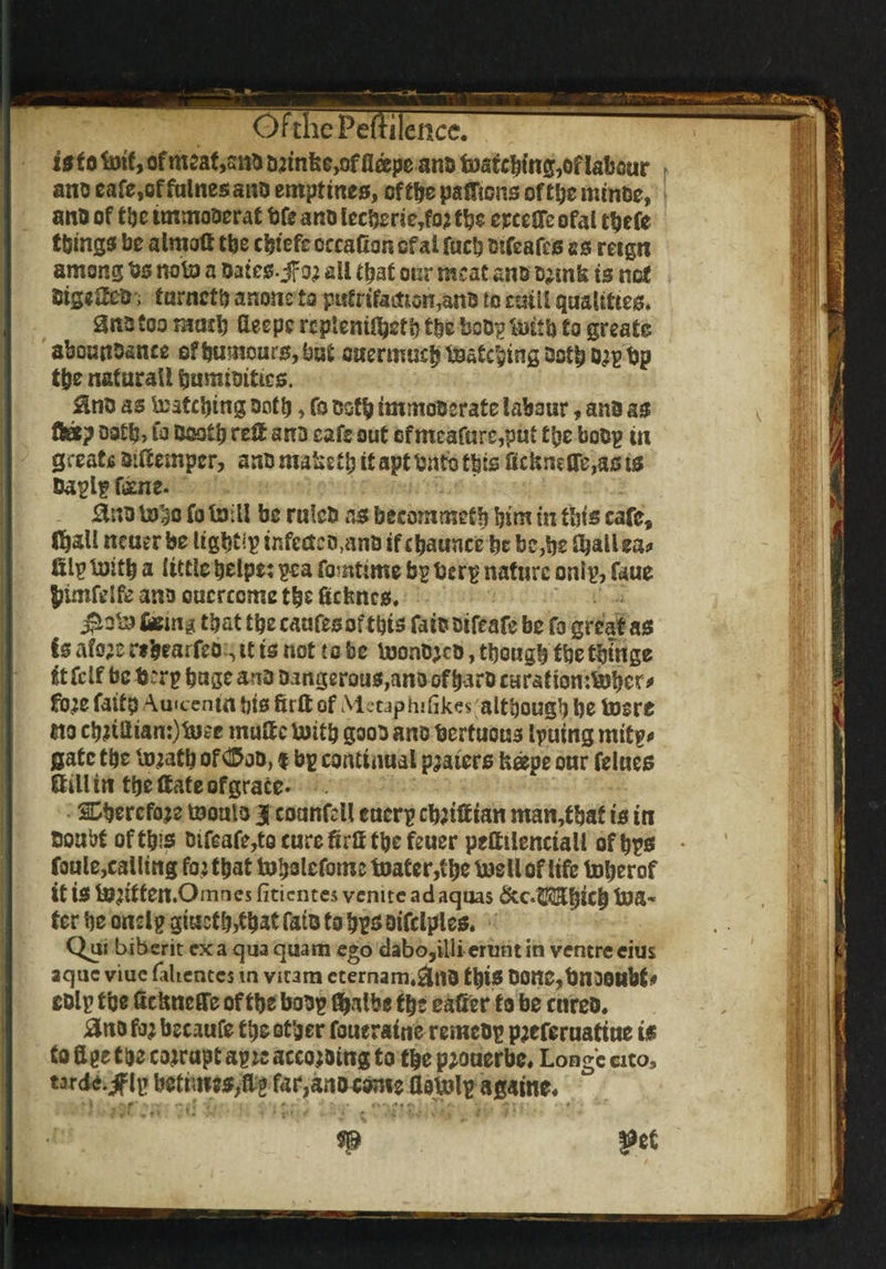 OfthcFeftilence. is to toif, of meaf,snb D?tnke>of fleepe ana tosfebmg,of labour ano cafe,of fnlnesano emptines, of tbe pafJions of tl;e minbe, ano of t be unmotorat bfe a no lcctorie,fo? tbe ereeGc ofal tbefe things be almoG the cbfefe occaCon cf at fucb fctfeafes ss retgn among to note a Dates, jfo? ail that our meat an&Demk ts not CtseCJea, turnetb anone to pufrifodtton,anB to ettill qualities. Snotoo mmt) fleepcrepiemGjetbtbeboOp'nritb to greats abouttoance of humours, but ouermuebimatcbingQotbo?pf)p tpe natural* bumimttes. Sno as iratcbtng noth > fo both immoberate labour, ana as fteep oath? fa booth reft ana cafe out of meafare,put t|je boop in great* aiGemper, ana malidb it apt too this Gctafire,as ts Daplp feme. £no fcoho fo Isiill be rulcD as becommetb him in this cafe, Chall ncuer be lights infectco.anD if cbaunce be be,be fballea* filpluitb a little belpe: pea fomttme bp torp nature onip, faue Jnmfdfe ana oucrcome the fictmcs. ferns that tbe caufesof this faia aifeafe be fo great as is afo;e re&earfeo, it is not to be toonajea, though tbetbinge itfclf be torp huge ana a.ingerous,anaofharacaration:tobcr^ fo?e faita Auicentn bts firft of Metaphifikes'although be toere no ebnilian:)tote muGe toitb gooa ana tortuous Ipuing mitp* gate the fiijatb of ® jn, % bp continual platers fceepe our felues Gill in tbe Gate of grace* SDbercfoje tnoala | coanfdl eucrp cb;tGian man,tbaf is in Doubt of this Dtfeafe,to cure GrG tbe feuer peGilenctall of bps foule,calling fo? that tobolefome toater,tbe tuell of life toberof it is to^ttten.Omnes fitientes venitc ad aquas &c.Hft$bi£& toa-* ter be onelp giuct b,fb*t fata to bps aifclples. Qui biberit exa qua quam ego dabo,illi eruntin ventre cius aque viue (alienees in vicara cternam.&nD this DOttC^bnooubf * colp tbe GcUneffe of tbe boDp tyalbe tbe eafier to be cnreD. #no fo? bccaufe tbe other foueratne remebp p?eferuafiue is to G pe t be corrupt apit acco?oing to tbepjouerbe, Longcato, tarde.^flp betimes,Gg far,anDconie floujip againe. ;