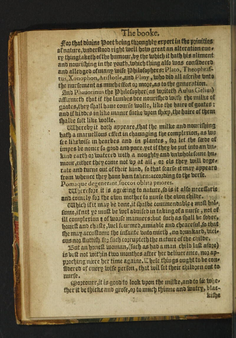 3*03 tbai fciuine poetbeing thoughts expert in fbe pjiuitfea Bf nature,bnoerftooo right toctl boto great an alteration eae * rp tbingtafcetbeftbebumGur,bp the itbath ijiiesalinient a no nouriibtng tn tbe poutb,tnbicb thing alfo toas confiocrco anb allecgeo ofmanp totfe PbitofoPbers: Plato, T hcophraf- tus,Xonophon,Anflotlc,ano Plmy,toboaioalUfcribebnta tbe nur fement as mucb effect 03 mo3e,as to tbe generation. Pnauorinustbe pbilofopber(as tojitetb Aulus Gclias) affirmetb that if tbelambesbeenouritbeotmth tbemilfceof goates,tbcp (ball baue courts toolls, like tyt baire of goatee: ano if bioocs in ItUe maner fuebe bpen fl&eep ^a*re °f (balfce foft libe toolle, {Mberebptt Both ap?earc,tbatfb& milbeanOnouvubtng batb a maruelious effect in Ranging the completion, as Ids feelitatoife mbearbss ano in plantes, fo3 let tbe face of impes be newer fo gooo ano pare ,pet tf tbcp be put into anim* IsniD earth oitoatereD Voitb a nongbtE anobntoboUfome bu* mour,ettbcr tbcp come not bp at aii, 03 els tbcp toiU Dege# rate ano turne out of their binu, fo that fcarfe 11 map appears from bubencc tbep baue been tai\en:acco30ing to tbeberte, Pomaque degenerant/uccos obhta pnores. CElhercfoje it is agreeing to nature,fo is it alfo neceffarie ano come Ip fo? tbe oton mother fo nurfe tbe o\nn cbtloe* craUbieb if if map be cone,it $albe commenoable i mod bok feme,if not pc mutt be tvel aouifeo in tafetngof a nurfe, not of ill complerion i of bwfc manners ;but fucb as (ball be fober, bonclt ano chaff e,tecl fourmec,amiable ano cbeareful,fo that fbemap atcuffomc tbe infante bntomirtb, no D3unkarD,bici* cusno^fiiittilb fo?facb co;ruptctbtbe nature of the cbiloe. 315ut anboneftb)oman,(fucb asbaoamati cbilo laff afoje) isbett not ijoit'ain ttoo months after ber oeltuerance, no;ap- pjoebing neerc ber time againe.Ebefe things ought to be con* fioereo of euerp teife perfon, that boil fst their c^iio^en cut to nnrfe. ^ojcouer,if is gooo fo look fcpon the m(lfee,anb to ice yogc# tber it be tbicbe ano grofe,Q3 to much tyinne ano toatrp, Mat- kify*