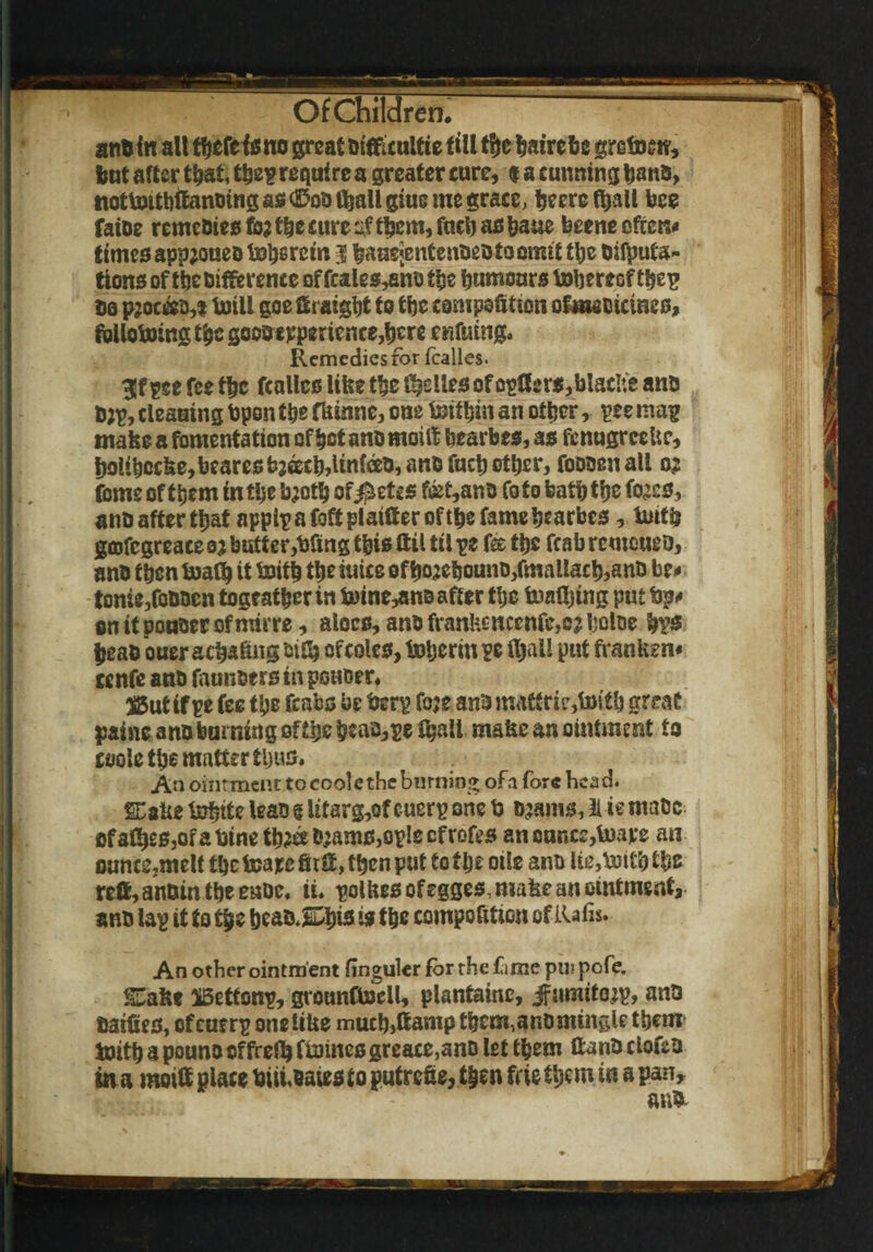 ant in alt tfjefe fs no great trifficultie till tf)e hairebe grefr sn, tut after that, tbep require a greater cure, t a cunning bans, iiotfrtthifcmotng ass d5oo Ojall giue me grace, fceere ftjali bee faioe remeoies fo; the cure ^ftljem, fneb as bane beene often# times app;oueo toherem 3 bauejentenoeota omit tlje Deputa¬ tions of tbetifftrencc offcales,ano the tnmiours frbereofthep to pjoceeo, 1 frill goe ffiraigbt to the composition ofmeotcines, following £fcc gooo experience,ben enfuingo Remedies for fcalles. 3!f pee fee the fcalles like the Relies of opffer$,blacIie ants D;p, cleauing bpontbe fkinne, one fritbin an other, pee mag make a fomentation of bet ano moilf bearbes, as fcnugreeUc, b9libocke,bearesbwb,Unfoo,anDfucbotb£r, foooenall 0^ feme of them in the b;otb of$etss f&t,ano foto bath the tes, ano after that appip a foft plainer oftbe fame bearbes, frith gcofcgreace n butter,bfing this ftil til pe fee tije fcab remoueo, ano then fratb it frith the mice of bo2ebounD,fmaliacb,anD be# tonic,fotwen togeatber in frine,an0 after the framing put tip# on it pouter of mirre, aloes, ano frank£ncenfe,ejtjoloe bps $eao ouer aebafing of coles, frberin pc fljnli put franken# ccnfe ano faunoers in potioer. 55utif pe fee the fcabs be berp foje anDmatfrie,toit& great pains ano burning ofthc bta^PC t^ati make an ointment to cooletbc mattertljus. An ointment to cool e the burning of a fore head. Sake frbite leas § lttarg,of cuerp one b ojams, 3lie maoc of atyeSjOf a bine tb?ee 0;ams,ople of rofes an ounce,fraxe an ounce,melf tbeteaxcfJtCMbcnput to the oile ano lie,frii'btbs rcfMnbintbeeuDe. ti* polkes of egges, make an ointment, ano lap it to t|jc bcao.Sbnsistbe competition of Rafis. An other ointment finguler for the fame pu; pofe. Sake iBettonp, grounCfrcil, plantainc, jfaraitojp, ants fiaifies, of cuerp onelike mucb>ftamp them,ano mingle them frith a pouno offreflj ffr ines greace,ano let them ftanb clofea in a moiff place bimoaiesto putrefie, then frietbem in a pan, anb