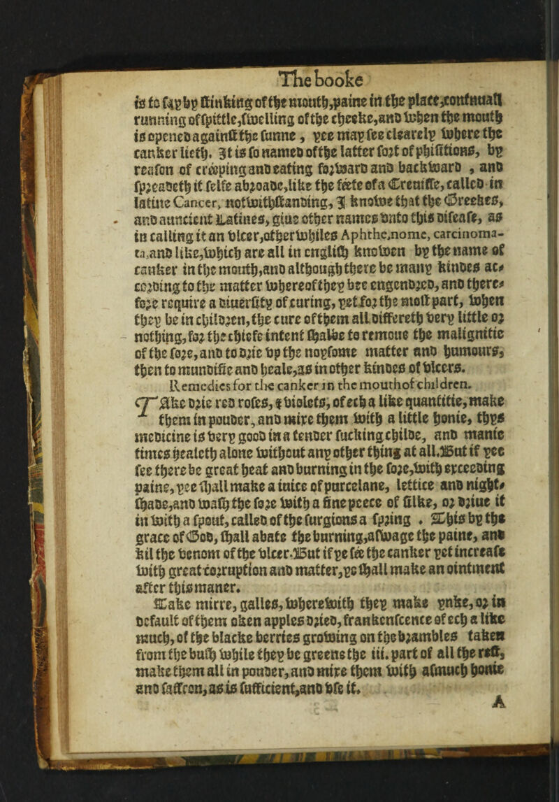 nflieboofee is f o fap bp ft inking of the moutb,pame in the platt,cottfnnat! running offptttle,fioeliing of the cbeeke,anob3ben tljc mouth isepeneoagainfttbcfunne, pcemapfeecUarelp Inhere the canker iictij. gtisfonameDoftbelattcrfojtofpbifttums, bp reafon of craping ano eating ffybjaroana backtoaro , ano fp;eaoetb it felfe ab?oaOc,like the fate of a Crcniffe, calico iti latine Cancer* nottoitbftanoing, 31 knotue that tbe $ree&es, ano auncicnt Latines, gius other names Onto this oifeafe, as in calling it an blcer,otberb)biles Aphthe,nomc, carcinoma¬ ta,ano like,tobtcb are ail in cnglitb knotocn bp tbe name of canker in the moutb,ano although there be manp kinoes ac* ceding to the matter thereof the? bee engenojeo, ano there* fc;e require a oiuerktp of curing, pet fo^ the moll part, Inben tpep be in chilo;en,thc cure of them alloifferetb berp little oj nothing, fo^th^chicfe intent fihatee to remoue the malignitie ofthef0je,anotoo;iebpthenopfome matterano humours, then to munoiSe ano bcale,as in other kinoes ot blccrs. Remedies for die canker in the mourhof children, cr'akc ojie rco rofes, tbiolcts, ofecha like quantitie,make x them in pouoer, ano mire them ipttb a little bwue, tbps meoicine is berp gocO in a tenoer fucking chiloe, ano mante times healcth alone toitheut anp other thing at allJSut if pcc fee there be great heat ano burning in the foje,toith erceeoing paine, pee thall make a mice of purcelane, lettice ano nigh*' fbaoe,ano math the fo?e teitbafinepceee of Hike, ojojiue it in taith a fpsut, calleo of the furgions a fp;ing ♦ is bp tb* grace of ©co, fijall abate the burning,aftoage the paine, ano kil the benom of the blcerOiBnt if pe fee the canker pet increase toith grcatco^ruption ano matter,pc fball make an ointment after this manor. Cake mitre, galles,toheretoith tbep make pnke,o;in tcfault of them oken apples o;ieo,frankcnfcence of ecb a like much, of the blacke berries groining on the gambles taken from the bulb labile tbep be greens the iii.partof all the reft, make them all in ponoer, ano mire them britb afmuch bonie ano faffren, as is fufftcient,ano bfe it. ,