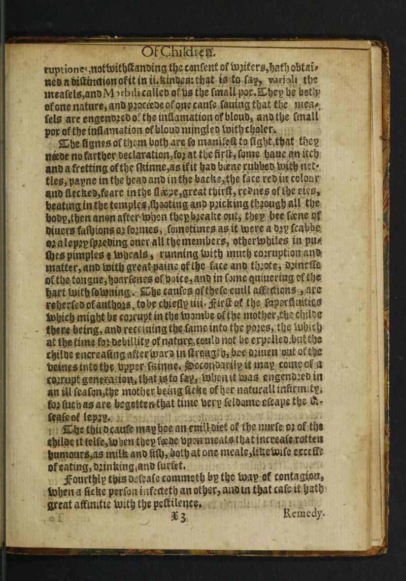 Oi tuptionec ,nottoithffanoing$jic content of torifer0,bath obtain neoabiftmrtianofitinu.limouoitftat to to fa^ vadoU tt>e meaftl0,am>M^rbilicaUeD ofb* the fmall pa^&bep be both? of one nature, ano proceeoe of one caufc fauing that the mea* felo areengenD?eOOitbeinaamattono?bloub, anbthe fmall pop of ttje incarnation of blouo ntjngleo toitb cooler. SDbe figm* of them both are fo nwniftft to figbtt&af fhep tj«oe no farther Declaration^; at t be ft rff, fame banc an itch ant) a fretting oftlje ffeinne,as if it hao btone.rubbeo Xwith net* ties, papne in the pcao ant) in the backs,the face rcb in colour ano fUckes,feare in the fleepe,great tbirft, regies of the eico, beating in the temple*footing anp pricking though all the boDpdhcn anon after-to'rjen tbepbreake out, tyep bee fmt of Bluer* falhion* or formes, fometime* a* it to ere a D;E fcabbe 0; a lep^fp^Ding oner all the member*, otijcrtobtle* in pu* (be* pimple* $ tohcal*, running toitb much corruption an& matter, ana toitb great paine of the faceano tbrote, ormelfe of the tongue,boarfene* of baiee,ano in fame qmuering of tlje hart toitb fotoning. g&e caufes of tbefe euill affections , arc reberfeo of authors, to be cb.ieflp liii* jfirft of the fuperftuitto* topicb might be corrupt in the toornbe of the motbev>tbe dulse there being, anb recduingtbe.fameinto tl;c pores?, the totucb at the time for oebilUtp of natar&coulo not be eirpeUeoMtbc tyitoe encreaangaaertoaroinil5eiaglb,.boe'ortuen out of the Deities info the topper fstnne. &econ&mlp it map come of a corrupt generation, that .to to fop, tobeiut toas engenoreo in an ill feafon,tbe mother being lake other natural! mftrmitg, fo,r fucb a* are begeftenthat time berp feloame efcape the &- feafeof lepr^. Zfyz thuDcaufe map bee an emit. Diet of the mtrfe 0? of the Chiloe tt teife,toben tbcp feeae bpon meat* that increaforottea Dumour*,a* milk ano ftlb, both at one meals,Uketoife ereeff* of eating, Drinfeing>an& fuefet, ifourtyip tpi* Defeats commeth bp the toap of contagion? tohen a ticks perfoti infecteth an other? aaotn that cafe it hath fireat affimfte toith the pettilence, % z Remedy.
